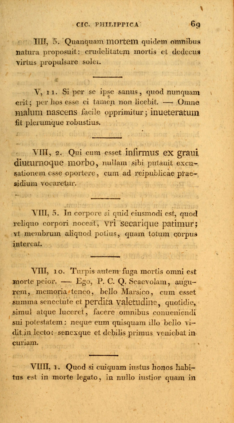 IIII, 5. Quanquam mortem quidem omnibus natura proposuit: crudelitatem mortis eL dedecus virtus propulsare solei. V, 11. Si per se ipse sanus, quod nunquam erit; per hos esse ei tamen non licebit. — Omne malum nascens facile opprimitur; inueteratum iit plerumque robustius. VIII, 2. Qni cum esset infirmus ex graui diuturnoque morbo, nulJam sibi putauit excu- sationem csse oportere, cum ad reipubiicae prae- sidium vocaretur. VIII, 5. In corpore si quid eiusmodi est, quod rehquo corpori noceat, vri seearique patimur; vt membrum aliquod potius, quam totum corpus intereat. VIII, 10. Turpis autem-fuga mortis omni est Biorte peior. — Ego, P. C. Q. Scaevolam, augu- rem, mcmoria teneo, bello Marsico, cum esset summa senectute et perdita Valettldiiie, quotidie, simul atque luceret, facere omnibus conueniendi sui potestatem: neque eum quisquam illo bello vi- ditjnlecto: senexque et debihs primus veniebat in^ curiam. VIIII, 1. Quod si cuiquam iustus honos habi- tus est in morte legato, in nullo iustior quam in