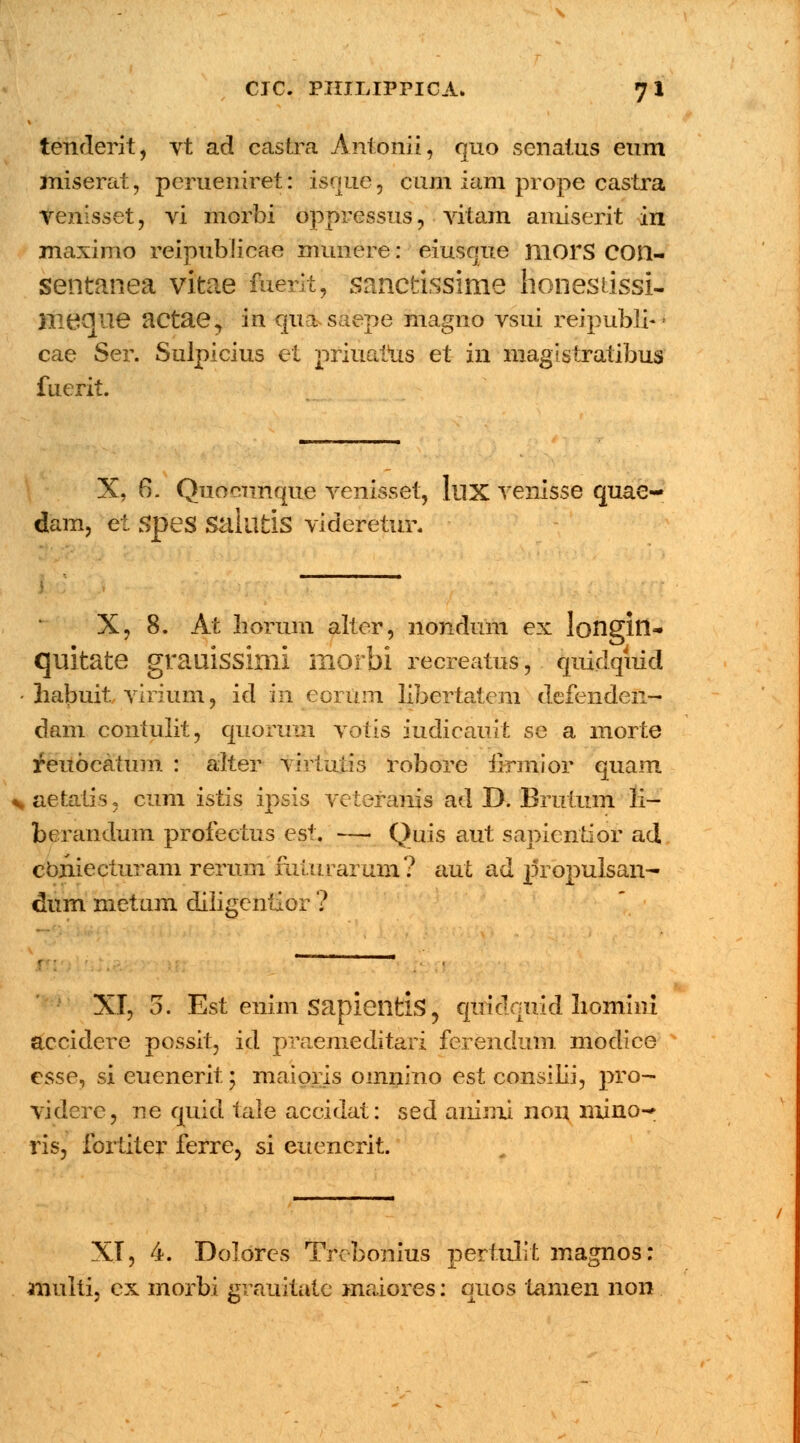tenderit, vt ad castra Antonii, quo senatus eum miserat, perueniret: isquej cum iam prope castra venisset, vi morbi oppressus, vitam amiserit in maximo reipublicae munere: eiusque morS COIl- sentanea vitae fuerit, sanctissime honestissi- Hiecjlie actae, in qua saepe magno vsui reipubli- cae Ser. Sulpicius et priuatus et in magistratibus fuerit. X, 6. Quocunque venisset, lux venisse quae- dam, et SpeS SaliifclS videretur. X, 8. At horum alter, nondum ex longin- quitate grauissinii morbi recreatus, quidqiud • habuit virium, id in eorUm libertatem defenden— dam contulit, quoriun votis iudicauit se a morte reuocatum : alter viriutis robore iirmior quam * aetatis, cum istis ipsis veteranis ad D. Brutum li- berandum profectus est. — Quis aut sapientior ad cbniecturam rerum fumrarum? aut ad |5ropulsan- dum metam diligenfior ? XI, 5. Est enim sapientis, qiridquid liomini accidere possit, id praemeditari ferendum modice esse, si euenerit 5 maioris omnino est consilii, pro- videre, ne quid taie accidat: sed animi non mino- ris, fortiter ferre, si euencrit. XI, 4. Dolores Trebonius pertulit magnos: anulti, ex morbi grauitatc maiores: quos tamen non
