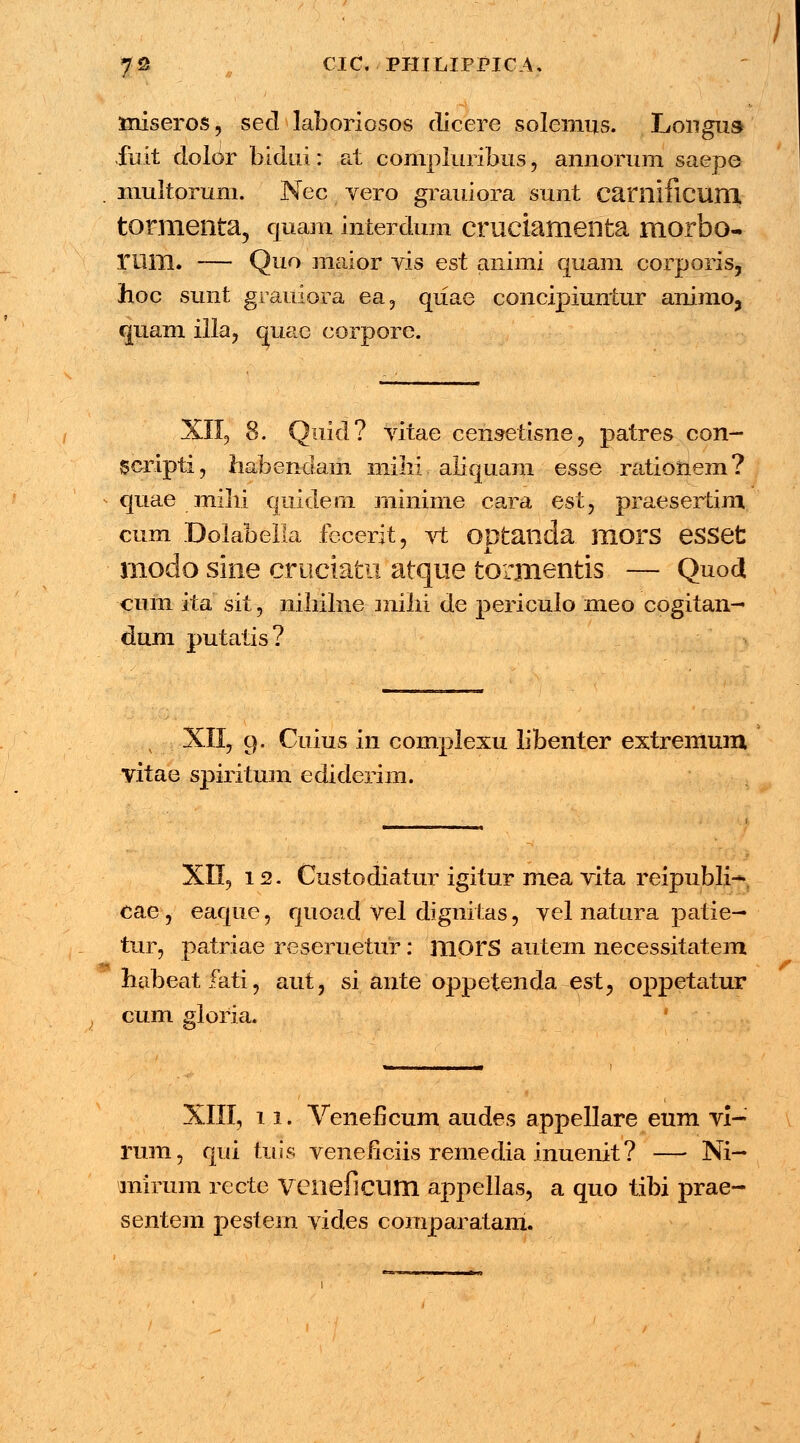 miseros, sed laboriosos dicere solemus. Longus fuit dolor bidui: at compluribus , annorum saepe multorum. Nec vero grauiora sunt camificum tormenta, quam interdum cruciamenta morbo- rum. — Quo maior vis est animi quam corporis, hoc sunt grauiora ea, qiiae concipiuniur animo, quam illa, quae corpore. XII, 8. Quid? vitae censetisne, patres con- gcripti, habendam mihi. aliquam esse ratioUem? quae mihi quidem minime cara est, praesertim cum Dolabella fecerit, vt ODtailda morS eSSet modo sloe cruciatu atque torjnentis — Quod cum ita sit, nihilne mihi de periculo meo cogitan- dum putatis? , XII, 9. Cuius in complexu libenter extremum vitae spiritum ediderim. - XII, 12. Custodiatur igitur mea vita reipubli- cae, eaqtie, quoad vel dignitas, vel natura patie— tur, patriae reseruetur: morS autem necessitatem habeatfati, aut, si ante oppetenda est, oppetatur cum gloria. XIII, 11. Veneficum audes appellare eum vi- rum, qui fms venehciis remedia inuenit? — Ni- mirum recte VClieflCUm appellas, a quo tibi prae- sentem pestem vides comparatam.