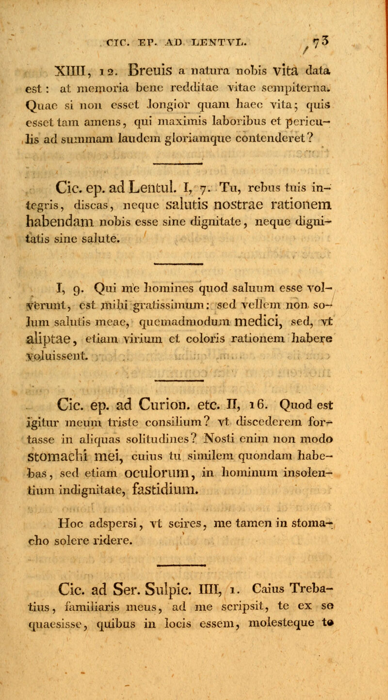 XIIII, .12. Breuis a natura riobis vlta clata est: at memoria bene redditae vitae sempiterna. Quae si non esset .longior quam liaec vita; quis esset tam amens, qui maximis laboribus et pericu- lis ad summam laudem gloriamque contenderet ? Cic. ep. ad Leiltul. I, 7. Tu, rebus tuis in-' tegris, discas, neque salutis nostrae rationem habendam nobis esse sine dignitate, neque digni- tatis sine salute. I, 9. Qui me homines quod salunm esse vol- yerunt, est milu gratissimum: sed vellem non so- lum salutis meae, quemadmodum medici, sed, vt aliptae, etiam viriuin et coloris rationem habere vojuissent. Cic. ep. ad Curion. etc. II, 16. Quod est igitur meum triste consilium? vt discederem for- tasse in aliquas solitudines? Nosti enim non modo Stomachi mei, cuius tu similem quondam habe- •bas, sed etiam oculonim, in hominum insolen- tium indignitate, fastidium. Hoc adspersi, vt scires, me tamen in stoma-* cho solere ridere. Cic. ad Ser. Sulpic. IIII, 1. Caius Treba- tius, familiaris meus, ad me scripsit, te ex se quaesisse, quibus in locis essem, molesteque ta