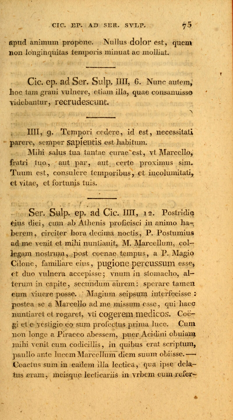 apud animum propone. Nullus dolor est, quem non longinquitas temporis minuat ac molliat. Cic. ep. ad Ser. Sulp. IIII, 6. Nunc autem; lioc tam graui vulnere, etiam illa, quae consanuiss© videbantur, reerudescunt. \ IIII, g. Tcmpori cedere, id esty necessitati parerc, semper Sapieiltis est habitum. Mihi salus tua tantae curaeest, vt Marccllo, fratri tuo, aut par, aut certe proximus sim. Tuum est, consulere temporibus, et iucolumitati, et vitae, et fortunis tuis. Ser. Sulp. ep. ad Cic. HII, 12. PostridiQ eius diei, cum ab Atlienis prolicisci in animo ha-K berem, circiter Iiora decima noctis, P. Postumius ad me venit et mihi nimiiauit, M. Marcellum, col- legam nostrum, post coenae tempus, a p. Magio Cilone, familiare eius, pilgione perCUSSUlll esse, et duo vulnera accepisse 5 vnum in stomacho, al- terum in capite, secundum aiirem: sperare tamen eum viuere posse. Magium seipsum interfecisse : postea se a Marcello ad me missum esse, qui haec nuntiaret et rogaret, vti COgerem medicoS. Coe- gi et e vesiigio eo sum profectus prima luce. Cuni 11011 longe a Piraeeo abessem, puer Acidini obuiam niihi venit cum codicillis, in quibus erat scriptum, paulio ante lucemMarcellum diem suum obiisse.—■ Coactus sum in eadem illa lectica, qua ipse dekt- tus erani, meisque leciicariis in vrbem euin refer-