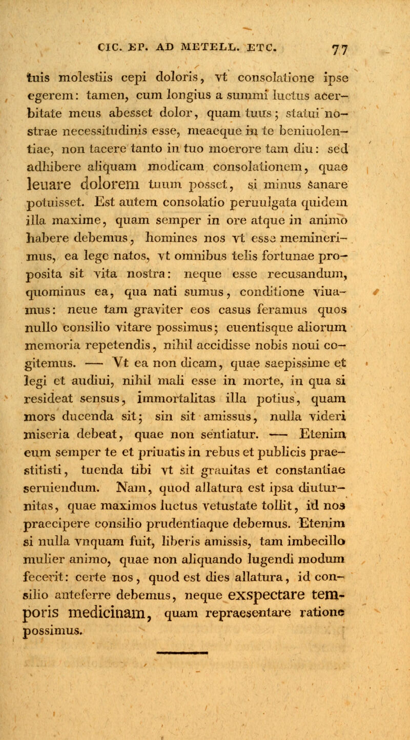 tuis molestiis cepi doloris, vt consolatione ipse egerem: tamen, cum longius a summi luctus acer- bitate meus abesset dolor, quam tuus; statui 110- strae necessitudinis esse, meaeque in te beniuolen— tiae, non tacere tanto in tuo moerore tam diu: sed adhibere aJiquain modlcam consolationem, quae leiiare doloreill tuum posset, si minus sanare potuisset. Est autem consolatio peruulgata quidem illa maxime, quam semper in ore atque in animo habere debemus, homines nos vt esse memineri- mus, ea lege natos, vt omnibus telis fortunae pro- posita sit vita nostra: neque esse recusandum, quominus ea, qua nati sumus, conditione viua- mus: neue tam graviter eos casus feramus quos nulio consilio vitare possimus; euentisque aliorum memoria repetendis, nihil accidisse nobis noui co- gitemus. — Vt ea non dicam, quae saepissime et legi et audiui, nihil mali esse in morte, in qua si resideat sensus, immortalitas illa potius, quam mors ducenda sit; sin sit amissus, nulla videri miseria debeat, quae non sentiatur. — Etenim eum semper te et priuatis in rebus et publicis prae- stitisti, tuenda tibi vt sit grauitas et constantiae seruiendum. Nam, quod allatura est ipsa diutur- nitas, quae maximos luctus vetustate tolht, id nos praecipere consiho prudentiaque debemus. Etenim si nulla vnquam fuit, liberis amissis, tam imbecillo mulier animo, quae non aliquando lugendi modum fecerit: certe nos, quod est dies allatura, id con- silio anteferre debemus, neque exspectare tem- poris medicinam, quam repraesentai^e ratione possimus.