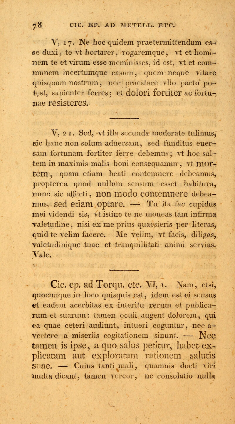 V, 17. Ne hoc quidem praetermittendum es- se duxi, te vt hortarer, rogarenique, vt et homi- nem te et virum esse meminisses, id est, vt et com- mimem incertumqne casum, quem neque vitare quisquam nostrum, nec -praestare vllo pacto* po— test, sapienter ferres 5 et dolori fortiter ac fortu- nae resisteres. V, 2 i. Sed, vt illa secunda moderate tulimusj sic hanc non solum aduersain, sed funditus euer- sam fortunam fortiter ferre debemus; vt hoc sal- tem in maximis malis boni consequamur, vt mor- tem. 5 quam etiam beati contemnere debeamus, propterea quod nullum sensam esset habitura, nunc sic affecti , non Hiodo COllteinnere debea- mus, sed etiani. optare. — Tu ita fac cupidus mei videndi sis, vt istinc te ne moueas tam infirma valetudine, nisi ex me prius quaesieris per literas, quid te velim facere. Me velim, vt facis, diiigas, valetudinique tuae et tranquiiiitati aninii servias. Vaie. Cic. ep. ad Torqu. etc. VI, 1. Nam, etsi, €paocunque in loco quisquis jest, idem est ei sensus et eadem acerbitas ex interitu rerum et pubiica- rum et suarum: tamen oculi augent dolorem, qui ea quae ceteri audiunt, intueri coguntur, nec a- yertere a miseriis cogitationem sinunt. — Nec tamen is ipse, a quo salus petitur, habet-ex- plicatam aut exploratam rationem. salutis S =ae. — Cuius tanti mali, quarnuis docti viri multa dicant, tamen vereor, ne consolatio nulla