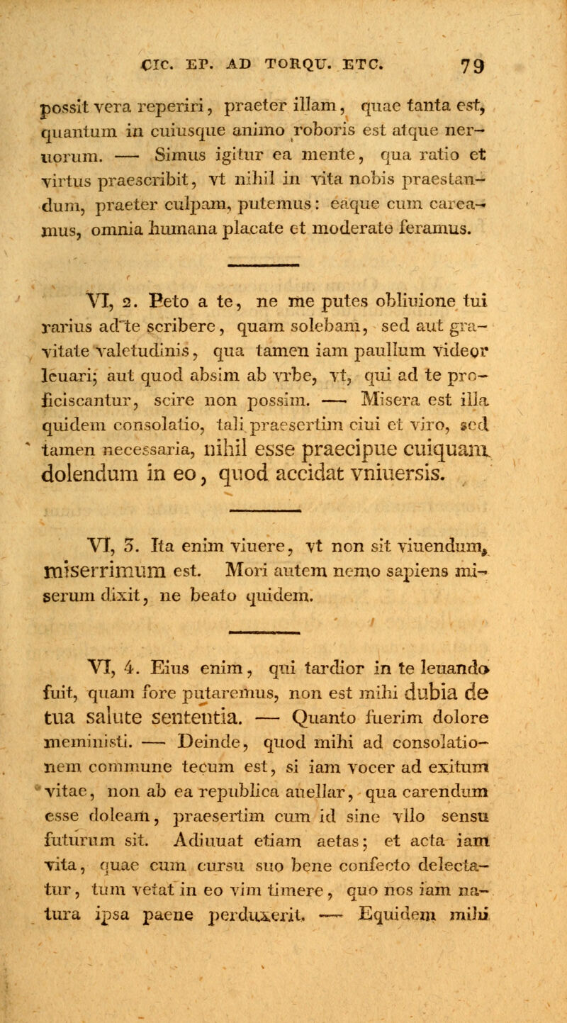 possit vcra reperiri, praeter illam, quae tanta est, quantum in cuiusque animo roboris est atque ner- uorum. — Simus igitur ca mente, qua ratio et virtus praescribit, vt nihil in vita nobis praestan- dum, praeter culpam, putemus: eaque cum carea— mus, omnia humana placate et moderate feramus. Vl, 2. Beto a te, ne me putes obliuione tui rarius adte scribere, quam solebam, sed aut gra- vitate valetudinis, qua tamen iam paullum videor leuari; aut quod absim ab vrbe, vt, qui ad te pro- ficiscantur, scire non possim. — Misera est iila quidem consolatio, tali praesertim ciui et viro, scd tamen necessaria, nihil esse praecipue ciiiquani dolendum in eo, quod accidat vniuersis. VI, 5. Ita enim viuere, vt non sit viuendum, miserrimum est. Mori autem nemo sapiens mi- serum dixit, ne beato quidem. / VI, 4. Eius enim, qui tardior in te leuand» fuit, qTiam fore putaremus, non est mihi dubia de tua salute sententia. — Quanto fuerim dolore meministi. — Deinde, quod mihi ad consolatio- nem commune tecum est, si iam vocer ad exitum vitae, non ab ea republica auellar, qua carendum esse doleam, j^raesertim cum id sine vllo sensu futurum sit. Adiuuat etiam aetas; et acta iam vita, ouae cum cursu suo bene confecto delecta- tur, tum vetat in eo vim timere , quo nos iam na- tura ipsa paene perduxerit.. —- Equidem miJii
