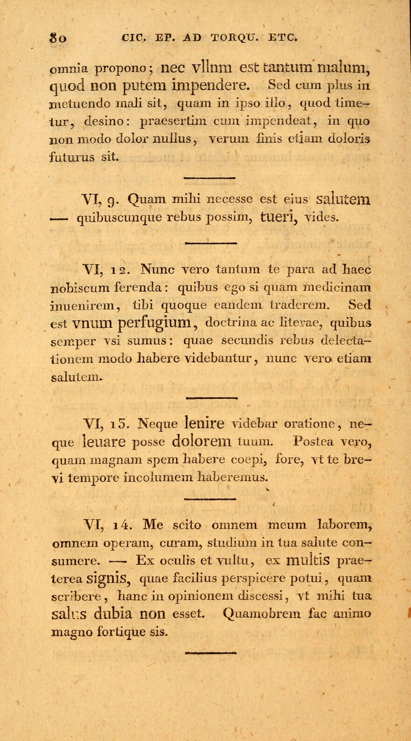 omnia propono; nec vllnm est tantum malum, quod non putem impendere. Sed mm plus in jnetuendo inali sit, quam in ipso illo, quod time— tur, desino: praesertim cum impendeat, in quo non modo dolor nullus , verum hnis etlam doloris futurus sit. VI, g. Quam milii necesse est eius Salutem quibuscunque rebus possim, tueri, vides. VI, 12. Nunc vero tanfum te para ad Iiaec nobiscum ferenda: quibus ego si quam medicinam inuenirem, tibi quoque earidem traderem. Sed est vnum perfugium, doctrina ac literae, quibus semper vsi sumus: quae secundis rebus delecta- tionem modo habere videbantur, nunc vero etiani salutem. VI, i5. Neque lenire videbar oratione, ne- que leuare posse dolorem tuum. Postea vero3 quarn magnam spem fiabere coepi, fore, vt te bre— vi tempore incolumem haberemus. VI, i4. Me scito omnem nieum laborem, omnem operam, curam, studium in tua salute con— sumere. — Ex oculis et vultu, ex multlS prae- terea signis, quae facilius perspicere potui, quam scribere, hanc in opinionem discessi, vt mihi tua Salus dubia non esset. Quamobrem fac animo magno fortique sis.