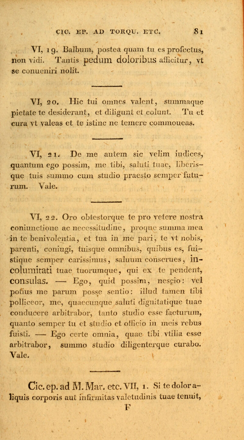 VI, 19. Balbum, postea quam tu esprofectus^ non vidi. Tantis pedlllll dolonbus afficitur, Yt se conueniri nolit. VI, 20* Hic tui omnes valent, smnmaque pietate te desiderant, ct diligunt et colunt. Tu et cura vt valeas et te istinc ne temere commoueas. VI, 21* De me autem sic velim iudices, quantum ego possim, me tibi, saluti tnae, liberis- que tuis summo cum studio praesto semper futu- rum. Vale. VI, 2 2. Oro obtestorque te prq vetere nostra coniunctione ac necessitudine, proque summa mea in te benivolentia , et tua in me pari, te vt nobis, parenti, coniugi, tuisque omnibus, quibus es, fui- • stique semper carissimus, saluum conserues, 111- columitati tuae tuorumque, qui ex te pendent, COnsillaS. — Eg°? quid possim, nescio: vcl porius me parum poss;e sentio: iilucl tamen tibi polliceor, me, quaecunque saluti dignitatique tuae conducere arbitrabor, tanto studio esse facturum, quanto semper tu et studio et ofEcio in meis rebus fuisti. — Ego certe cmnia, quae tibi vtilia esse arbitrabor, summo stuclio diligenterque curabo. Vale. ■II II !■!■ Cic. ep. ad M. Mar. etc. VII, 1. Si te dolor a- liquis corporis aut fnfirmitas valetudinis tuae tenuit, F