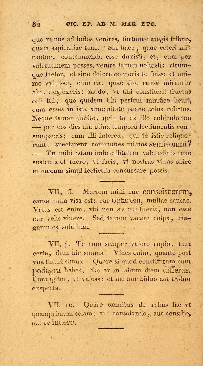 quo minus ad ludos venires, fortunae magis tribuo, quam sapientiae tuae. x Sin liaec, quae ceteri mi- rantur , contemnenda esse duxisti , et, cum per valetudinem posses, venire tamen noluisti: vtrum- que laelor, et sine dolore corporis te fuisse et ani- mo valuisse, cum ea, quae sine causa mirantur alii ? neglexeris: modo, vt tibi constiterit fructus otii tui; quo quidem tibi perfrui mirifice licuh% cum esses in ista am_penitate paene solus relictus. Neque tamen dubito 9 quin tu ex illo cubiculo tuo -— per eos clies matutina tempora lectiunculis con- sumpseris i cum illi interea, qili te istic relique— runt, spectarent communes mimos semisomni ? ~—; Tu milii istam imbecillitatem valetudinis tuae sustenta et tuere, vt facis, vt nostras villas obire et mecum simul lecticula concursare possis. VII, 5\ Mortem nrilh cur COnScisCerem^ causa nulla visa est: cur Optarem, multae causae. Vetus est enim, vbi non sis qui fueris, non esse cur velis viuere. Sed tamen vacare culpa, ma- gnum esl solatium. VII, 4. Te cum semper valere cupio, tum certe, dum Iiic sumus. Vides enim, quanto post vna futuri simus. Quare si quod constitutum cum podagra liabes, fac vt in alium diem dlfferaSw Cura igitiir, vt valeas: et me lioc biduo aut triduo exspecta. VII, 2 0. Quare omnibus de rebus fac vt quampriinum sciam: aut consolando, aut consilio, aut re iuuero.