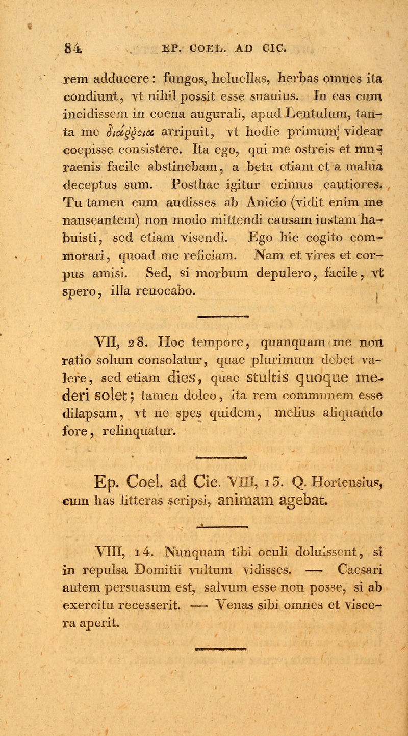 t 84 EP. COEL. AD CIC. rem adducere : fungos, heluellas, herbas omnes ita condiunt, vt nihil possit esse suauius. In eas cum incidissem in coena augurali, apud Lentulum, tan^ ta me Siocggoici arripuit, vt hoclie primumj videar coepisse consistere. Ita ego, qui me ostreis et mu| raenis faeile abstinebam, a beta etiam et a maiua deceptus sum. Posthac igitur erimus cautiores. Tu tamen cum audisses ab Anicio (vidit enim me nauseantem) non modo mittendi causam iustam ha— buisti, sed etiam visendi. Ego hic cogito com- morari, quoad me reiiciam. Nam et vires et cor— pus arnisi. Sed, si morbum depulero , facile, vt spero, illa reuocabo. VII, 28. Hoc tempore, quanquam me non ratio solum consolatur, quae phirimum debet va- lefe, sed etiam dleS, quae Stultis quoque me- deri Solet; tamen doleo, ita rem communem esse dilapsam, vt ne spes quidem, melius alicjuando fore, relinquatur. Ep. Coel. ad Cic. YIII, 15. Q. Horlensiusr, cum has litteras scripsi, animain agebat VIII, i4. Nunquam tibi oculi dolulsscnt, si in repulsa Domitii vultum vidisses. — Caesari autem persuasum est, salvum esse non posse, si ab exercitu recesserit. — Venas sibi omnes et visce- ra aperit.