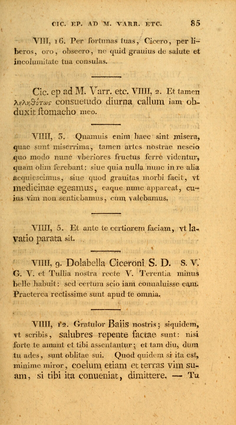 ' VIII, 16. Per fortunas tuas, Cieero, per li- beros, oro, obsecro, ne quid grauius de salute et incolumitate tua consulas. Cic. ep ad M. Varr. etc. VIIII, 2. Et tamen XsXr.Soroo? consuetudo diurna callum iam ob~ duxit ftomacho meo. VIIII, 5. Quamuis enim liaec sint misera, quae sunt niiserrima, tamen artes nostrae nescio quo modo nunc vberiores fructus ferre videntur, quam olim ferebant: siue quia nulla liunc in re alia acquiescimus, siue quod grauitas morbi facit, vt medicinae egeaniUS, eaque nunc appareat, cu- jus vim non sentiebamus, cum valebamus. VHII, 5. Et ante te certiorem faciam, Yt la- vatio parata sit. , T^ VIIII, 9. Dolabella Cicerdni S. D. S. v: G. V. et Tullia nostra recte V. Terentia minus belle liabuit: sed certum scio iam conualuisse ea^m. Praeterea rectissime sunt apud te omnia. VIIIT, i2. Gratulor Baiis nostris; siquidem, vt scribis, salubres repente factae sunt: nisi forte te amant et tibi assent autur; et tam diu, dum tu ades, sunt oblitae sui. Quod quidem si ita est, minimemiror, coelum etiani et terras vim su- am, si tibi ita conueniat, dimittere. — Tu