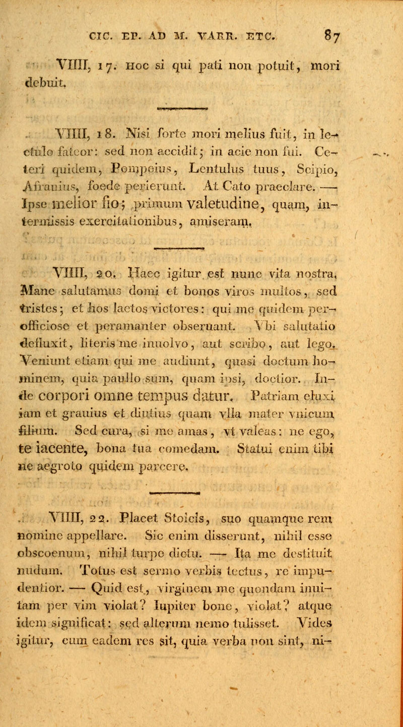 VIHI, 17. Hoc si qui pati non potuit, mori debuit. VIIII, 18. Nisi fortc snori melius fuit, info^ ctulo fateor: sed 11011 accidit • in acie non fui. Ce- tcri Cjuidem, Ponrpeius, Lentulus tuus, Scipio, Afrauius, foede perierunt. At Cato praeclare. —• Ipse melior fio; primum valetudine, quam, in- terinissis exereitaiionibus, amiserain, VIIII, 20. Haec igitur est nunc vita nostra, Mane salutamus domi et bonos viros multos, sed tristes; et hos laetos victores: qui me quidem jyer-* officiose et peramanter obseruant. Vbi salutatio flefluxit, literis me inuolvo, aut scribo, aut lego. Veniunt etiam qui me audiunt, quasi doctum Iio- ininem, quia paullo suin, quam ipsi, doetior. In- cle corpori omne tempus datnr, Patriam elu i iam et grauius et diutius quam ylla mater vnicmu filkim. Sed cura, si me amas , vt valeas: ne ego, te iacente, bona tua eomedam. Siatui enim tibi ne aegroto quidcm parcere. VIIII, 22. Placet Stoicls, suo quamque rem nomine appellare. Sic enim disserunt, nihil csse obscoenum, niliil turpe diotu. —- Ita me destitu.it nudum, Totus est sermo yerbis tectus, rc impu- dentior. — Quid est, virgiueni me quendam inui- tam per vim violat? lupiter bone, violat? atque idem significat: sed allcruin nemo tulisset. Vides igitur, cum eadem res sit, quia verba non sint, ni-*