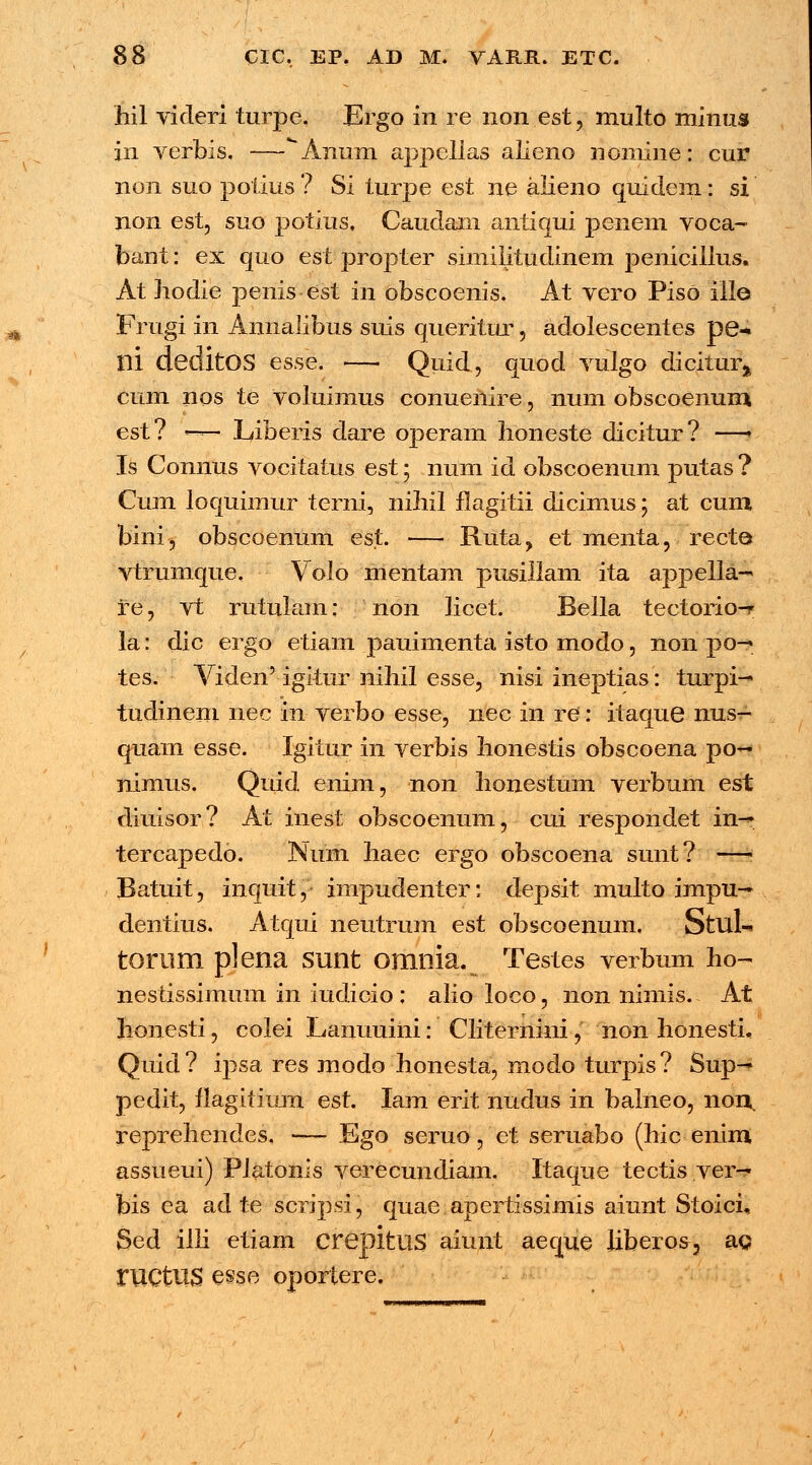 hil videri turpe, Ergo in re non est, multo minus in verbis. —*Anum appellas alieno nomine: cur non suo potius ? Si turpe est ne alieno quidem: si non est, suo potius, Caudani antiqui pe-nem voca- bant: ex quo est propter simiiitudinem penicillus. At hodie penis est in obscoenis. At vero Piso ille Frugi in Annalibus suis queritur, adolescentes pe-« ni deditOS esse. — Quid, quod vulgo dicitura cum nos te voluimus conuenire, num obscoenura est? — Liberis dare operam honeste dicitur? —| Is Connus vocitatus est 5 num id obscoenum putas ? Cum loquimur terni, nihil flagitii dicimus; at cum bini, obscoenum est. — Ruta, et menta, recte vtrumque. Volo mentam pusillam ita appella- re, vt rutularn: non licet. Bella tectorio-r la: dic ergo etiam pauimenta isto modo, non po—. tes. Viden'igitur nihil esse, nisi ineptias: turpi-^ tudinem nec in verbo esse, nec in re: itaque nus- quam esse. Igitur in verbis honestis obscoena po- nimus. Quid enim, non honestum verbum est diuisor ? At inest obscoenum, cui respondet in-* tercapedo. Nuni haec ergo obscoena sunt? —i Batuit, inquit, impudenter: depsit multo impu^ dentius. Atqui neutrum est obscoenum. Stul- torum plena sunt omnia. Testes verbum ho- nestissimum in iudicio : alio loco, non nimis. At honesti, colei Lanuuini: Cliternini, non honesti, Quid? ipsa res modo honesta, modo turpis? Sup^ pedit, flagitium est. Iam erit nudus in balneo, noi\ reprehendes. — Ego seruo, et seruabo (hic enim assueui) Platonis verecundiam. Itaque tectis ver- bis ea ad te scripsi, quae apertissimis aiunt Stoici, Sed illi etiam crepitus aiunt aeque liberos, ag ructUS esse oportere.