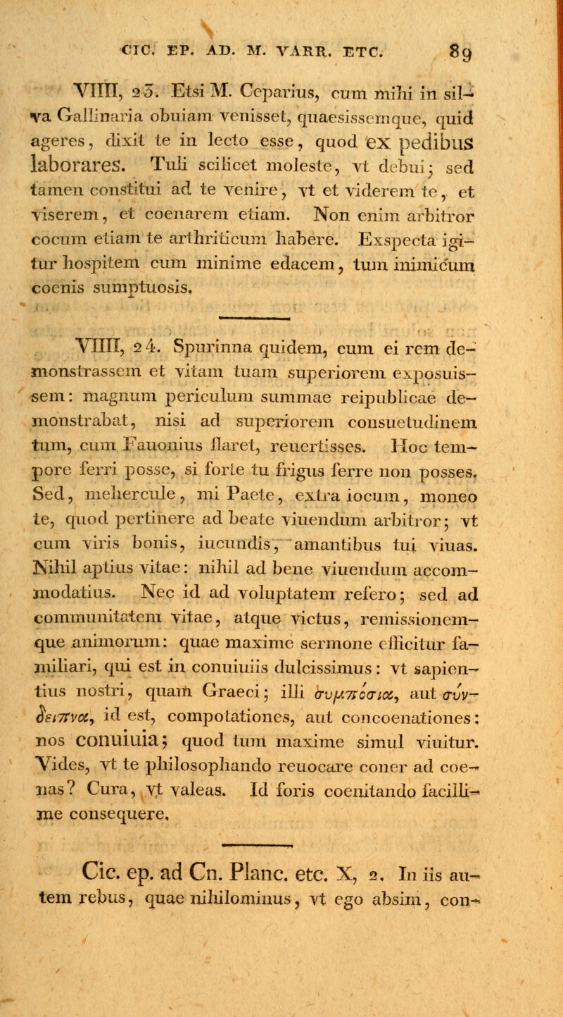 N CIC. EP. AD. M. VARR, ETC. 89 VIIII, 20. EtsiM. Ceparius, cum mihi in sil- va Gallinaria obuiam venisset, quaesissemquc, quid ageres, dixit te in lecto esse, quod ex pedibuS laborares. Tuii scilicet moleste, vt debuij sed tamen constitui ad te venire, vt et viderem te, et viserem, et coenarem etiam. Non enim arbitror cocum etiam te arthriticum liabere. Exspecta igi- tur liospitem cum minime edacem, tum iniinicum coenis sumptuosis, VIIII, 2 4. Spurinna quidem, cum ei rem de- monstrassem et vitam tuam superiorem exposuis- sem: magnum periculum summae reipublicae de- monstrabat, nisi ad superiorem consuetudinem tum, cum Fauonius ilaret, reuertisses. Hoc tem- pore ferri posse, si forie tu frigus ferre 11011 posses. Sed, mehercule , mi Paete, extra iocum, moneo te, quod pertinere ad beate viuendum arbitror; vt cum viris bonis, iucundis, amantibus tu| viuas. Nihil aptius vitae: nihil ad bene viuendum accom- modatius. Nec id ad voluptatem refero; sed ad commumtatem vitae, atque victus, remissioncm- que animorum: quae maxime sermone cfficitur fa- miliari, qui est in conuiuiis dulcissimus: vt sapien- tius nostri, quam Graeci; illi (TvfJ.^oai^ aut avv- $st7rvccy id est, compotationes, aut concoenationes: nos'COIlUlUia; quod tum maxime simul viuitur. Yides, vt te philosophando reuocare coner ad coe-* nas? Cura, vt valeas. Id foris coenitando faciili^ me consequere. Cic. ep. ad Cn. Planc. etc. X, 2, In iis au- tem rebus, quae nilulominus, vt ego absim, con-