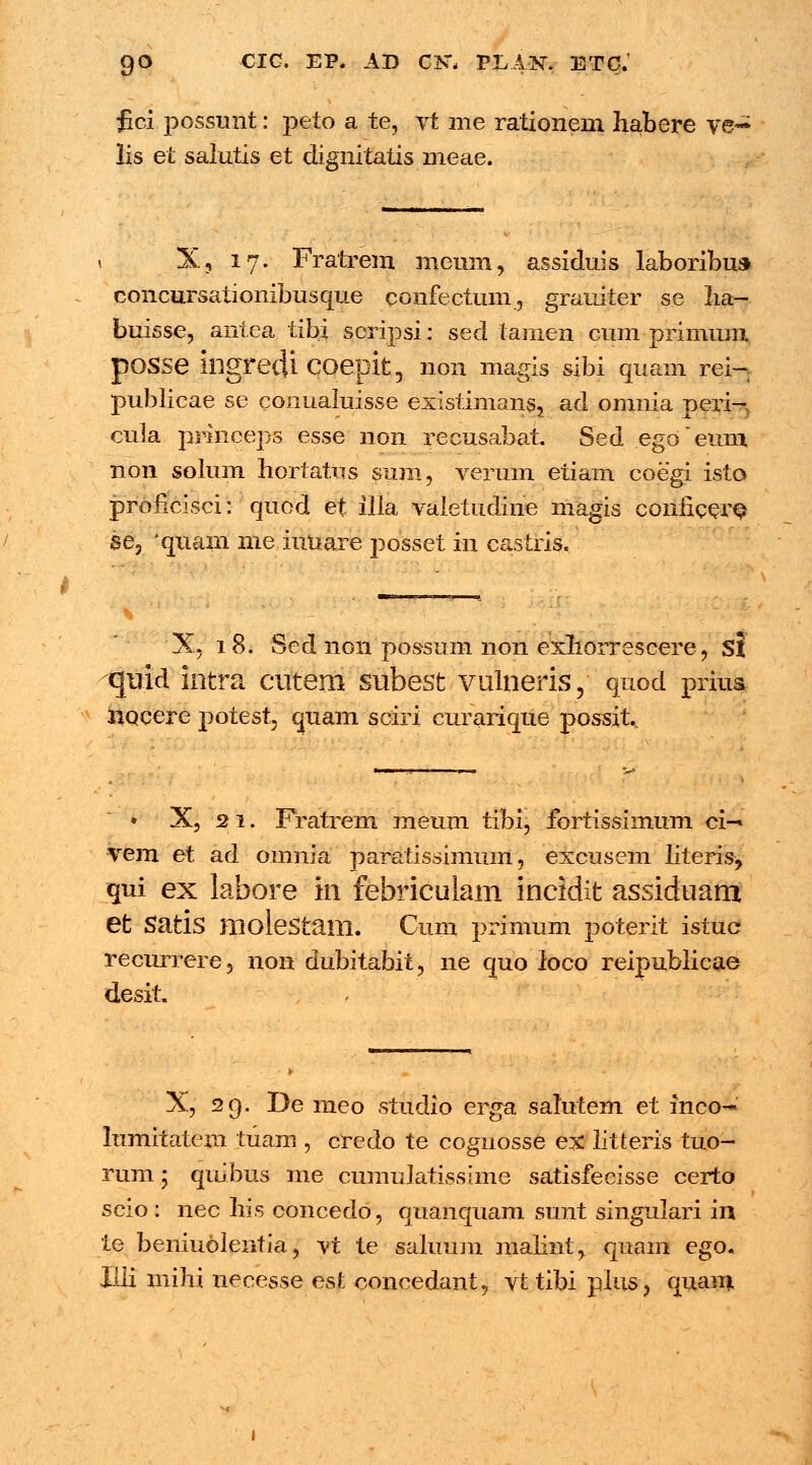fici possunt: peto a te, vt me rationem habere ve- lis et salutis et dignitatis meae. X, 17. Fratrem meuin, assiduis laboribu» concursationibusque confectum, grauiter se ha- buisse, antea tibi soripsi: sed tamen cum primum pOSSe illgredi COepit, non magis sibi quam rei- publicae se conuaiuisse existinians, ad omnia peri- cuia prineeps esse non recusabat. Sed egoeum non solum hortatus suni, verum etiam coegi isto proiicisci: quod et illa vaietudine magis coiificer$ se, quam me iuuare posset in castris. X, 18. Sed non possum non exhorrescere, St quid intra cutem subesfc vulneris, quod prius noeere potest quam sciri curarique possit. ♦ X, 21. Fratrem meum tibi, fortissimum ci-* vem et ad omnia paratissimum, excusem literis, qui ex labore in febriculam incidifc assiduam et Satis molestam. Cum primum poterit istuc recurrere, non dubitabit, ne quo loco reipublicae desit. X, 29. De meo studio erga salutem et inco^ lumitatem tuam , credo te cognosse ex litteris tuo- rum; quibus me cumulatissime satisfecisse certo scio: nec his concedo, quanquam sunt singulari in te beniuolentia, vt te saluum malint, quam ego. Illi mihi necesse est concedant, vt tibi plus, quam