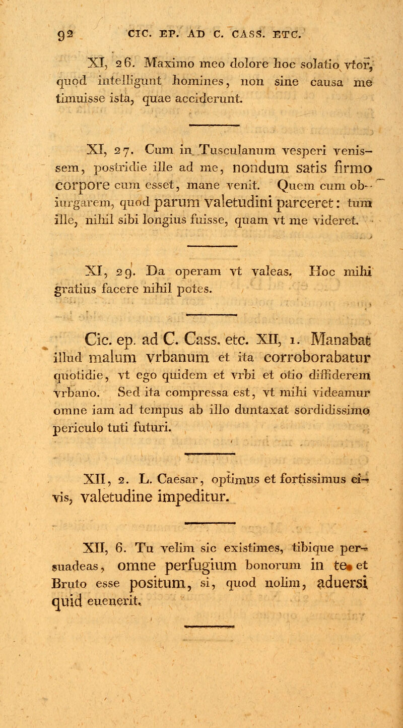 XI, 26. Maximo meo dolore hoc solatio^ vtor, quod intelligunt homines, non sine causa me timuisse ista, quae acciderunt. XI, 27. Cum in Tusculanum vesperi venis- sem, postridie ille ad me, nondlllXl Satis firmo COrpore cum esset, mane venit. Quem cum ob~ iurgarem, quod parum valetudini parceret: tum ille, nihil sibi longius fuisse, quam vt me videret XI, 29. Da operam vt valeas. Hoc mihi gratius facere nihil potes. Cic. ep. ad C. Cass. etc XII, 1. Manabafe illud malum vrbanum et ita corroborabatur quotidie, vt ego quidem et vrbi et otio diffiderem vrbano. Sed ita compressa est, vt mihi videamur omne iam ad tempus ab illo duntaxat sordidissimo periculo tuti futuri. XII, 2. L. Caesar, optimus et fortissimus ci-? vis, valetudine impeditur. XII, 6. Tu velim sic existimes, tibique per^ suadeas, OlXltie perfugium bonorum in te* et Bruto esse positum, si, quod nolim, aduersi quid euenerrU