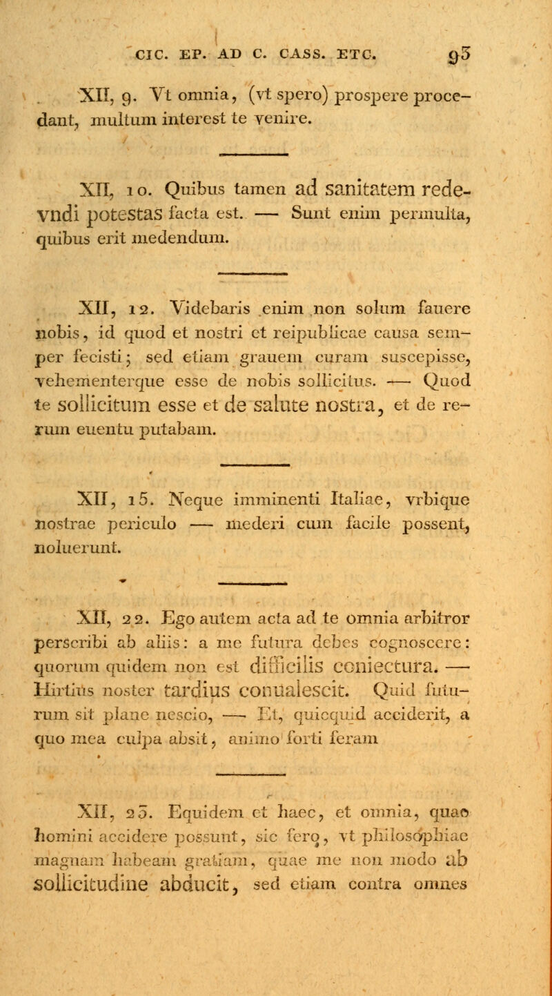 ■ CIC. EP. AD C. CASS. ETC. C)5 XII, g. Vt omnia, (vt spero) prospere proce- dant, multum interest te yenire. XII, i o. Quibus tamen ad sanitatem rede- Vndi potestas facta est. — Sunt enim permulta, quibus erit medendum. XII, 12. Videbaris enim non solum fauere nobis, id quod et nostri ct reipubiieae causa senv- per fecisti; sed etiam graueni curam suscepisse, Yehementerque esse de nobis sollicitus. — Quod te sollicitum esse et de saiute nostra, et de re~ rum euentu putabam. XII, i5. Neque imminenti Italiae, vrbique liostrae periculo — mederi cum facile possent, noluerunt. XII, 22. Ego autem acta ad te omnia arbitror perscribi ab aliis: a me futura dcbes cognoscere: quorum quidem non est difficilis CGlliectura. Hirtius noster tardius conttalescit. Quid futu- rum sit plane nescio, —■ lii, quicquid acciderit, a quo mea culpa absit, animo forti feram XII, 25. Equidem et haec, et omnia, quao Iicmir.i accidere pcssmit, sie ferq, vt philoscyphiae magnam habeam gratlam, quae me non modo ab sollicitudilie abducit, sed etiam contra omnes