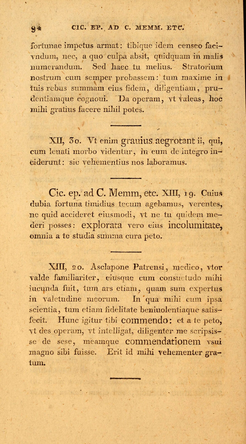 g4 CIO, EP.AD C. MEMM. ETC. fortunae impetus armat: tibique idem censeo faci- yndum, nec, a quo culpa absit, quidquam in malis immeranduin. Sed Iiaec tu melius. Stratorium nostrum cum semper probassem: tum maxime in tuls rebus summam eitis fidem, diligentiam, pru- dentiamque cognoui. Da operam, ytyaleas, lioc mihi gratius facere niliii potes. XII, 3o. Vt enim grauius aegrotant ii, qui, cum leuati morbo videntur, in eum de integro in— ciderunt: sie vehementius nos laboramus. Cic. ep. ad C. Memrn, etc. XIII, 19. Cuiua dubia fortuna timidius tecum agebamus, verentes, ne quid accideret eiusmodi, vt ne tu quidem me- deri posses: explorata vero eius incoluniitate, omnia a te studia summa cura peto. XIII, 20. Asclapone Patrensi, medico, vtor yalde familiariter, eiusque cum consuetudo mihi iucunda fuit, tum ars etiam, quam sum expertus i\\ valetudine meorum. Inqua mihi cum ipsa scientia, tum etiam iidelitate beniuolentiaque satis- fecit. Hunc igitur tibi COmmendo: et a te peto, yt des operam, vt intelligat, diligenter me scripsis- se de sese, meamque commendationem ysui magno sibi fuisse. Erit id mihi yehementer gra- tum.