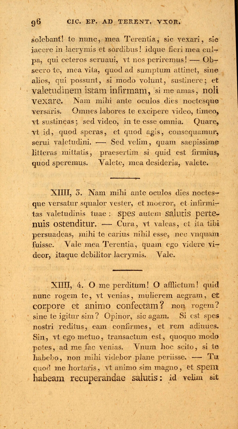 solebant! te nunc, mea Terentia, sic vexari, sic iacere in lacryniis et sorclibus! idque heri mea cui- pa, qui ceteros seruaui, vt nos periremus! — Ob- secro te, mea vita, quod ad sumptum attinet, sine alios, qui possunt, si modo volunt, sustinere • et valetudinem istam infirmam, si me amas, noli Vexare. Nam milii ante oculos dies noctesque versaris. Omnes labores te excipere video, timeo, vt sustineas; sed video, in te esse omnia. Quare, Vt id, quod speras, et quod agis, consequamur, serui valetudini. •— Sed velim, quam saepissime litteras mittatis, praesertim si quid est hrmius, quod speremus. Valete, mea desideria, valete. XIIII, 3. Nam milii ante oculos dies noctes- que versatur squalor vester, et moeror, et infirmi- tas valetudinis tuae : SpeS autem Sallltis perte- nuis OStenditlir. — Cura, vt valeas, et ita tibi persuadeas, mihi te carius nihil esse, nec vnquam fuisse. Vale mea Terentia, quam ego videre vi— deor, itaque debilitor lacrymis. Yale. XIIII, 4. O me perditum! O afflictum! quid nunc rogem te, vt venias, mulierem aegram, et corpore et animo confeetam? non rogem? sine te igitur sim ? Opinor, sic agam. Si est spes nostri reditus, eam conlirmes, et rem adiuues. Sin, vtegometuo, transactum est, quoquo modo potes, ad me fac venias. Vnum hoc scito, si te liabebo, non mihi videbor plane periisse. — Tu quod me hortaris, vt animo sim magno, et SpeiH habeam recuperandae salutis: id velim sit