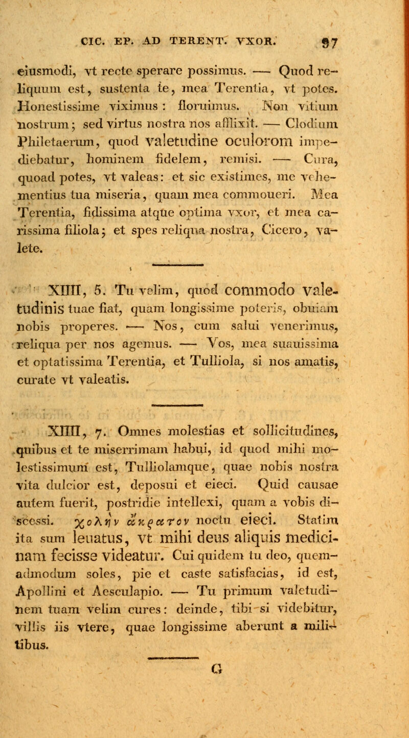 eiusmodi, vt recte sperare possimus. — Quod re- liquum cst, sustenta te, mea Terentia, vt potes. Honestissime viximus : floruimus. Non vitium nostrum; sed virtus nostra nos afllixit. — Clodium Philetaerum, quod valetlldine OClllorom impe- diebatur, liominem hclelem, remisi. — Cura, quoad potes, vt valeas: et sic existimes, me vche- mentius tua miseria, quam mea commoueri. Mea Terentia, hdissima atque optima vxor, et mea ca- rissima liliola \ et spes reliqna nostra, Cicero, va- lete. XHII, 5. Tu velim, quod commodo vale- tudinis tuae fiat, quam longissime poteris, obuiam nobis properes. -— Nos, cum salui venerimus, reliqua per nos agemus. — Vos, mea suauissima et optatissima Terentia, et Tulliola, si nos amatis, curate vt valeatis. XIIII, 7. Omnes molestias et sollicituclines, quibus et te miserrimam habui, id quod mihi mo- lestissimum est, Tulliolamque, quae nobis nostra vita dulcior est, deposui et eieci. Quid causae autem fuerit, postridie intellexi, quam a vobis di- sccssL %o\y\v cck^cctov noctu eieci. Statim ita sum leuatus, vt mihi deus aliquis medici- nam feC*lSS3 videatur. Cui quidem tu deo, quem- admodum soles, pie et caste satisfacias, id cst, Apollini et Aesculapio. — Tu primum valetudi- nem tuam velim cures: deinde, tibi si videbitur, villis iis vtere, quae longissime aberunt a mili^ tibus. G