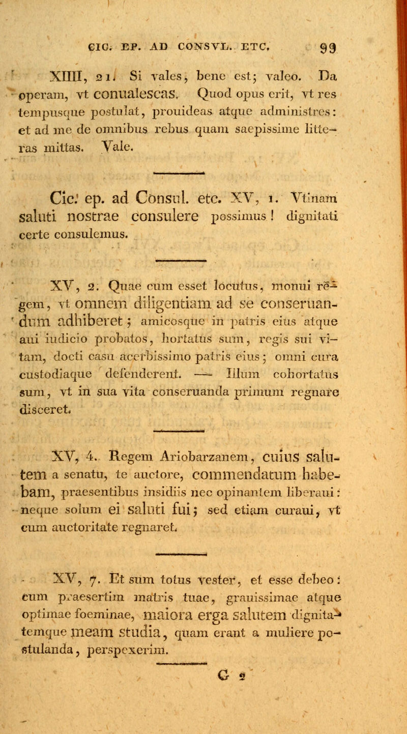 XIIII, 2L Si vales, bene cst; valeo. Da operam, vt COnualeSCaS. Quod opus erit, vt res tempusque postulat, prouideas atque administres: et ad me de omnibus rebus quam saepissime litte-* ras mittas. Vale. Cic.' ep. ad Consnl. etc. XV, i. Vtlnam saluti nostrae consulere possimus! dignitati certe consulemus. XV, 52. Quae cum esset locutns, monui re^ gem, vt omnem diligentiam ad se conseruan- dlim adhiberet ; amicosque in patris eius atque aui iudicio probatos, hortatus sum, regis sui vi— tam, docti casu acerbissimo patris eius 5 omni cura custodiaque defenderent. —~ Iilum cohortatus sum, vt in sua vita conseruanda primum regnare diseeret, XV, 4. Regem Ariobarzanem, CIUUS Satll- tem a senatu, te auctore, commendatum habe- bam? praesentibus insidiis nec opinantem liberaui: neque solum ei Salllti fui; sed etiam curaui, vt cum auctoritate regnareL XV, 7. Et sum totus vester, et esse debeo: cum praesertim matris tuae, grauissimae atque optimae foeminae, maiora erga Salutem dignita^ temque jneam Studia, quam erant a muliere po- «tulanda, perspexerim. G s