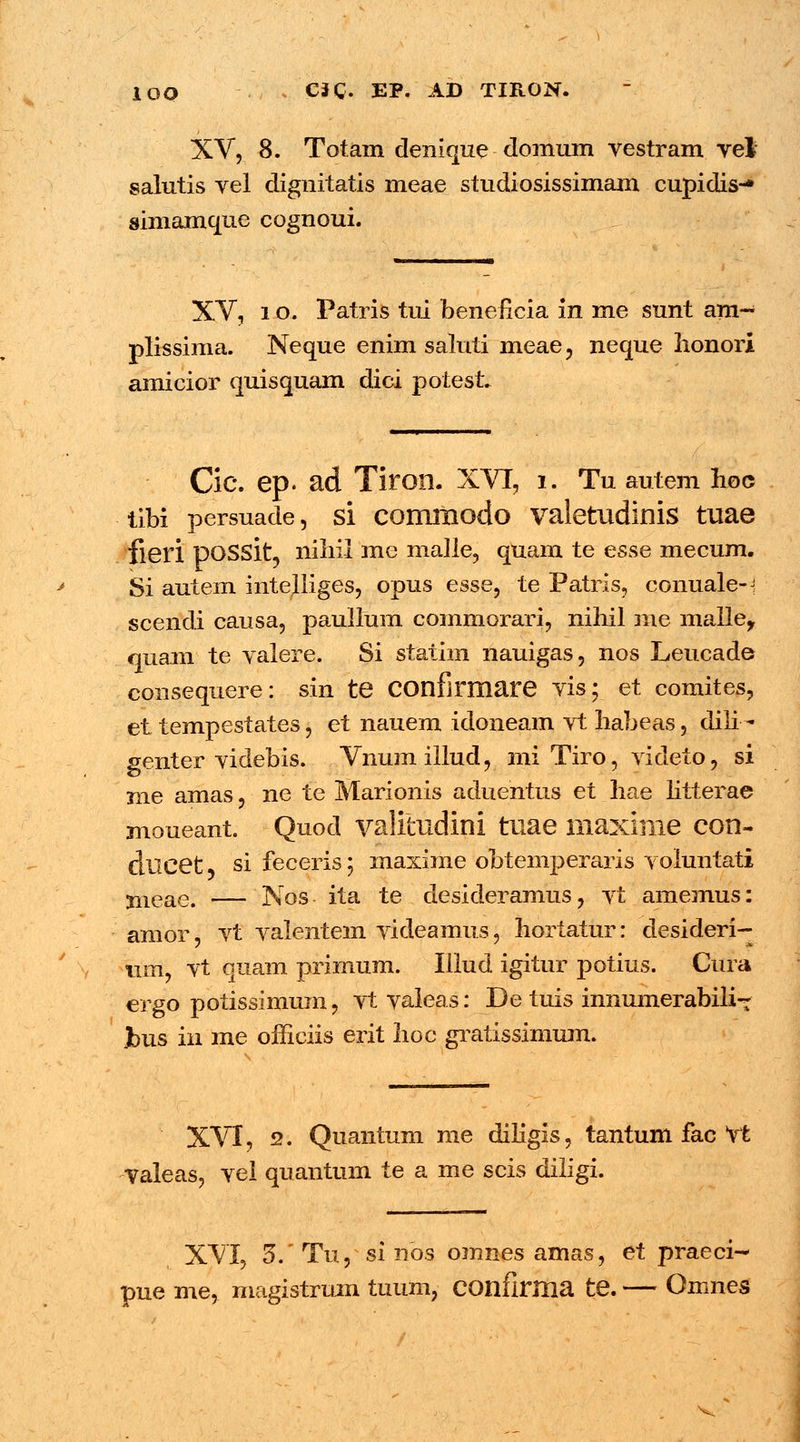 XV, 8. Totam denique domum vestram vel salutis vel dignitatis meae studiosissimam cupidis-* simamque cognoui. XV, i o. Patris tui beneficia in me sunt am- plissima. Neque enim saluti meae, neque lionori amicior quisquam dici potest. Cic. ep. ad Tiron. XVT, 1. Tu autem hoc tibi persuade, si comiiiodo valetudinis tuae fieri DOSSit, nihil me malle, quam te esse mecum. Si autem intelliges, opus esse, te Patris, conuale-i scendi causa, paullum commorari, niliil me malle, quam te valere. Si statim nauigas, nos Leucade consequere: sin te COnfirmare vis; et comites, et tempestates, et nauem idoneam vt Iiabeas, dili - genter videbis. Vnumillud, mi Tiro, videto, si nie amas, ne te Marionis aduehtus et hae litterae moueant. Quod valitudini tuae maxime con- ducet 5 si feceris; maxime obtemperaris voluntati ^eael — Nos ita te desideramus, vt amemus: amor, vt valentem videamus, hortatur: desideri- um, vt quam primum. Illud igitur potius. Cura ergo potissimum, vtvaleas: De tuis innumerabili- ]bus in me officiis erit hoc gratissimum. XVI, 2. Quantum me diligis, tantum fac vt valeas, vel quantum te a me scis diligi. XVI, 5V Tu, si nos omnes amas, et praeci- pue me, magistrum tuum, COnfirHia te. — Omnes