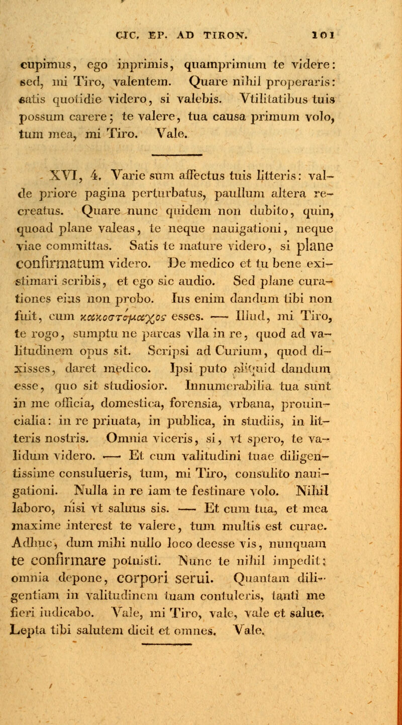 I cupimus, ego inprimis, quamprimum te videre: 6ed, ini Tiro, valentem. Quare nihil properaris: «atis quotidie videro, si valebis. Vtilitatibus tuis possum carere; te valere, tua causa primum voto, tum mea, mi Tiro. Vale. XVI, 4, Varie sum affectus tuis litteris: val- de priore pagina perturbatus, paullum altera re- creatus. Quare nunc qtiidem non dubito, quin, quoad plane valeas, te neque nauigationi, neque viae committas. Satis te mature videro, si plailG COnfirmatlim viderp. De medico et tu bene exi- stimari scribis, et ego sic audio. Sed plane cura- tiones eius non jxrobo. Ius enim dandum tibi non fuit, cum Kd>Ko(jrofj(.oc%o^ esses. -—• Illud, mi Tiro, te rogo, sumptu ne parcas vlla in re, quod ad va- litudinem opus sit. Scripsi ad Curium, quod di~ xisses, daret medico. Ipsi puto alkmid dandiim esse, quo sit studiosior. Innumerabilia tua sunt in me oflicia, domestica, forensia, vrbana, prouin- cialia: in re priuata, in publica, in studiis, in lit- teris nostris. Omnia viceris, si, vt spero, te va— lidum videro. .—■ Et cum valitudini tuae diligen- tissime consulueris, tum, mi Tiro, consulito naui- gationi. Nulla in re iam te festinare volo. Nihil laboro, nisi vt saluus sis. — Et cum tua, et mea jnaxime interest te valere, tum multis est curae. Adhuc* dum mihi nullo loco deesse vis, nunquam te confirmare potnisli. Nunc te nihil impedit: omnia depone, COrpori seriil. Quantam dili^ gentiam in valitudinem tuam contuleris, tanti me fieri iudicabo. Vale, mi Tiro, vale, vale et salue*. Lepta tibi salutem dicit et omnes. Vale.