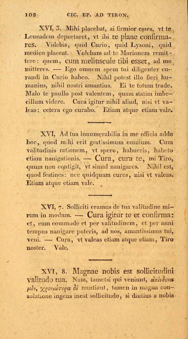/ i - . XVf, 3. Mihi placebat, si firmior esses, vt te Leucadem deportaret, vt ibi te plane confirnia- rCS. Videbis, quid Curio, quid Lysoni, quid medico placeat. Volebam ad te Marionem remit - tere: quem, CUIII ITielillSCule tibi eSSet, adme tnitteres. — Ego omnem spem tui diligenter cu— randi iu Curio habeo. Nihil potest illo fieri hu-> manius, niliil nostri amantius. Ei te totum trade. Malo te paulio post valentem, quam statim imbe— cillum videre. Cura igitur nihil aliud, nisi vt va— leas: cetera ego curabo, Etiam atque etiam vale* XVI, Ad tua inuumerabilia in me officia adde lioc, quod mihi erit gratissimum omnium. Cum valitudinis rationem, vt spero, habueris, habeto etiam nauigationis. —— Clira, Ctira te? mi Tiro, quum non contigit, vt slmul nauigares. Nihil est, quod festines: nec quidquam cures, nisi vt valeas. Etiam atque etiam vale. XVI, 7. Solliciti eramus de tua valitudine mi-< mm in modnm. — Cura igitur te et confirma: et, cum commode et per valitudinem, et-per anni tempus nauigare poteris, ad nos, amantissinios tui, veni. —1 Cura, vt valeas etiam atque etiam, Tiro noster. Vale. -?— XVI, 8. Magnae nobis est sollicitiidini ValVcudo tua. Nam, tametsi qui veniunt, dyJvSvvoC- juisv, %qgvis£ts(>m 8e nunliant, tamen in magna eon- solatione ingens inest sollicitudo, si diuiius a nobis