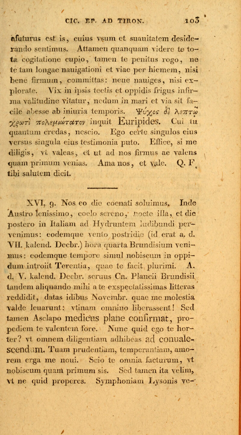 ctfutums cst is, cuius vsum et suauitatem deside- raudo sentimus. Attamen quanquam videre te to- ta cogitatione cupio, tamen te penitus rogo, ne te tam Jongae nauigationi et viae per hiemem, nisi bene rlrmum, committas: neue nauiges, nisi ex- plorate. Vix in ipsis tectis et oppidis frigus infir— ma valitudine vitatur, iiedum in mari et via sit fa- cile abesse ab iniuria temporis. ^v^cs Ss Kstttoo %°oqtI 7rohsfAiooTocrov' inguit Euripides. Cui tu quanium credas, nescio. Ego certe singulos eius yersus singula eius testimonia puto. Effice, si me cliligis, vt valeas^ et ut ad nos firmus ac valens quam primum venias, Ama nos, et vale. Q. F tibi saluiem dicit. XVI, 9. Nos eo die coenati soluinius» Inde Austro lenissimo, coelo screno, J.?,octe illa, et die postero in Italiam ad Hydruniem ludibundi per- venimus: eodemque vento postridio (id erat a. d. VII. kalend. Decbr.) Iiora qu arta Brundisium veni- mus: eodemque tempore simul nobiscum in oppi- dmn introiit Terentia, quae te facit plurimi. A. d, V. kalend. Decbr. seruus Cn. Plancii Brundisii tandem aliquando mihi a te exspecLatissiinas litteras reddidit, datas idibus Novcmbr. quae rne molestia valde leuarunt: vtinam oinmno liberassent! Sed tamen Asclapo medicus plane confirmat, pro- pediem te valentem fore. Nunc quid ego te lior- ter? vt omnem diligentiam adhibeas. ad COIlliale-. SCendalU. Tuam prudentiam, temperantiam, aino- rem erga me noui. Scio te omnia facturum, vt nobiscum quani primum sis. Sed tamen ita velim, Vt ne quid properes. Symphoniam Lysonis vc~*