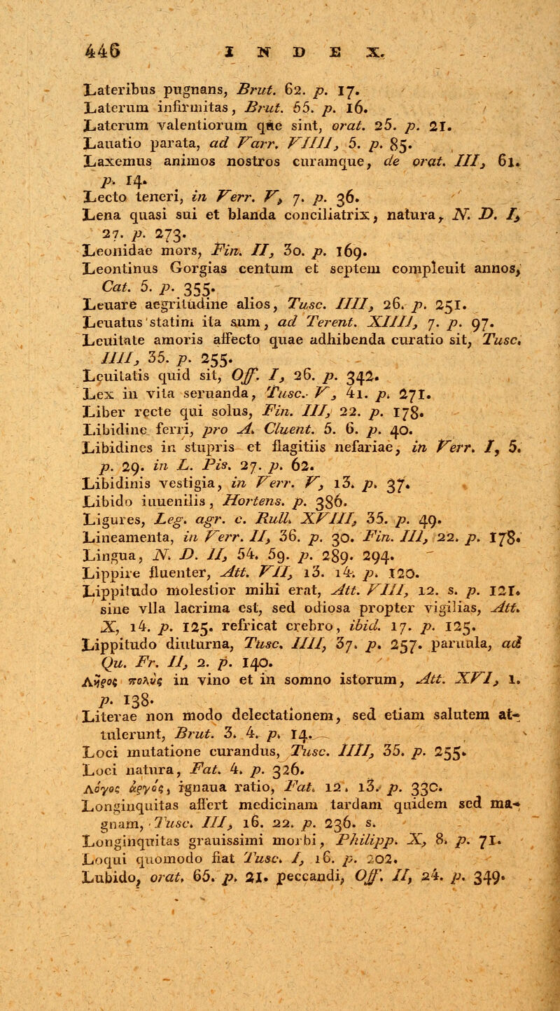 Lateribus pugnans, Brut. 62. />. 17. Laterum iniiruiitas, Brut. 55. p. 16. '/ Latcrum valentiorum qae sint, ora/. 25. />. 21. Lauatio parata, «<tf Varr. VIIII, 5. p. 85. Laxemus animos nostros curamque, de orat. III} 61. p. 14. Lecto teneri, in Verr. V> 7. p. 36. Lena quasi sui et blanda conciliatrix , naturar N D. /> 27. p. 273. Leonidae mors, JFV/z. II, 3o. /?. 169. Leontinus Gorgias centum et septem compleuit annos^ Cat. 5. p. 355. Leuare aegriludine alios, Tusc. IIII, 26. p. 251. Leuatusstatim ita sum, ad Terent. XIIII, 7. p. 97. Leuitnte amoris affecto quae adhibenda curatio sit, Tusc, IlJlj, 35. p. 255. Leuitatis quid sit, Off. I, 26. p. 34^- Lex in vita seruanda, Tusc- V, 4i. />* 27I. Liber recte qui solus, Fin. III, 22. p. 173. Libidine ferri, pro A. Cluent. 5. 6. p. 40. Libidincs in stupris et flagitiis nefariae, iti Verr* I, 5. p. 29. in L. Pis. 27. p. 62. Libidinis vestigia, w Verr. V, i3. /7. 37* Libido iuuenilis, Hortens. p. 386. Ligures, Leg. agr. c. RulL XVIII, 35. p. 49. Lineamenta, in Verr. II, 36. />. 30. Fin. III, 22. /?. 178« Lingua, N D. II, 54. 5g. /?. 289. 294. Lippire fluenter, Att. VII, i3. i4; />. 120. Lippitudo molestior mihi erat, Att. VIII, 12. s. p. I2i% sine vlla lacrima est, sed odiosa propter vigilias, Att. X, i4. p. 125. refricat crebro, ibid. 17. p. 125. Lippitudo diuturna, 7Wc. ////, 37. /?. 257. paruula, ad Qu. Fr. II, 2. p. 140. A»?fo« 5toav§ in vino et in somno istorum, Att. XVI, 1. P> I38- Literae non modo delectationem, sed etiam salutem at- tulerunt, Brut. 3* 4. /?» 14.^ Loci mutatione curandus, Tusc. HII, 35. p. 255» Loci natura, Fat. 4. />. 326. A070C freyot;) rgnaua ratio, Fat. 12. i3*.< />. 33c# Longinquitas aflert medicinam tardam quidem scd ma-» gnam, Tusc. III, 16. 22. p. 236. s. Longinquitas grauissimi morbi, Philipp. X, 8» p. 71. Loqui quomodo fiat Tust\ I, 16. p. 202. Lubido, orat, 65. p> 21. peccandi, Ojf. II, s4. p. 349.