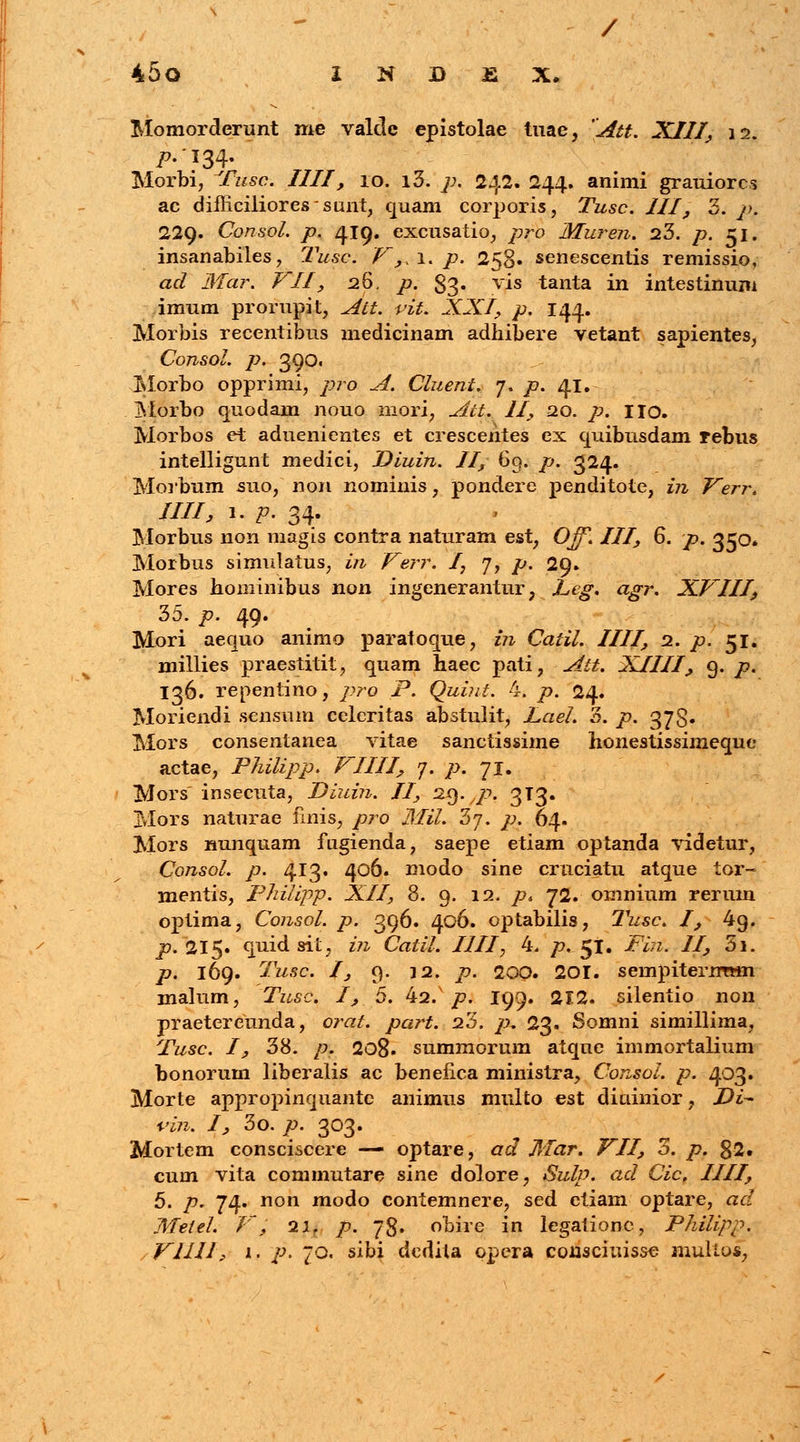 / 45o I N B £ X. Momorderunt me valdc epistolae tuae, Att. XIII, \i. />-'?34- Morbi, Tusc. IIII, 10. i3. 7;. 242. 244. animi grauiorcs ac difficilioressunt, quam corporis, Tusc. III, 3. />. 229. Consol. p. 419. excusatio, pro Muren. 23. />. 51. insanabiles, l^usc. V,.\. p. 258» senescentis remissio, ac? Jl/ar. Z7//^ 26. p. 83. vis tanta in intestinum imum prorupit, Att. vit. XXI, p. 144. Morbis recentibus medicinam adhibere vetant sapientes, CojlSOl. p. 390. Morbo opprimi, pro A. Cluent. 7. p. 41. Morbo quodain nouo mori, Att. II, 20. p. Iio. Morbos et aduenientes et crescentes ex quibusdam rebus intelligunt medici, Dluin. II, 69. p. 324. Morbum suo, non nominis, pondere penditote, in Verr. IIII, 1. p. 34. Morbus non magis contra naturam est, Ojf. III, 6. p. 350* Morbus simulatus, in Verr. /, 7, p. 29. Mores hominibus non ingenerantur, Leg. agr. XVIII, 35. p. 49. Mori aequo animo paratoque, in Caiil. IIII, 2. p. 51. millies praestitit, quam haec pati, Att. XIIII, 9. p. 136. repentino, pro P. Quint. 4. p. 24. Moriendi scnsum celcritas abstulit, Lael. 3. p. 373. Mors consentanea vitae sanctissime honestissimeque actae, Philipp. VIIII, 7. p. 71. Mors insecuta, Diuin. II, 29.jp. 3T3. Mors naturae fmis, pro Mil. 3j. p. 64. Mors nunquam fugienda, saepe etiam optanda videtur, Consol. p. 413. 406. modo sine cruciatu atque tor- mentis, Pnilipp. XII, 8. 9. 12. p* 72. omnium rerum optima, Consol. p. 396. 406. optabilis, Tusc. I, 4g. p. 215. quid sit, in Catil. IIII, 4. p. 51. /V?z. //, 3i. /?. 169. Twsc. /, 9. 12. />. 200. 20I. sempiterntHn malum, Tusc. I, 5. 42. p. 199. 212. silentio non praetereunda, orat. pa?'t. 23. p, 23. Somni simillima, Tusc. 1, 38. /?. 208. summorum atqne immortalium bonorum liberalis ac beneiica ministra, Consol. p. 403. Morte appropinquante animus multo est diuinior, Di- rin. I, 3o. p. 303. Mortem consciscere — optare, ad Mar. VII, o. p. 82. cum vita commutare sine dolore, Sulp. ad Cic, IIII, 5. p. 74. non modo contemnere, sed etiam optare, ad Melel. V, 2lf p. 78. obire in legationc, Philipp.