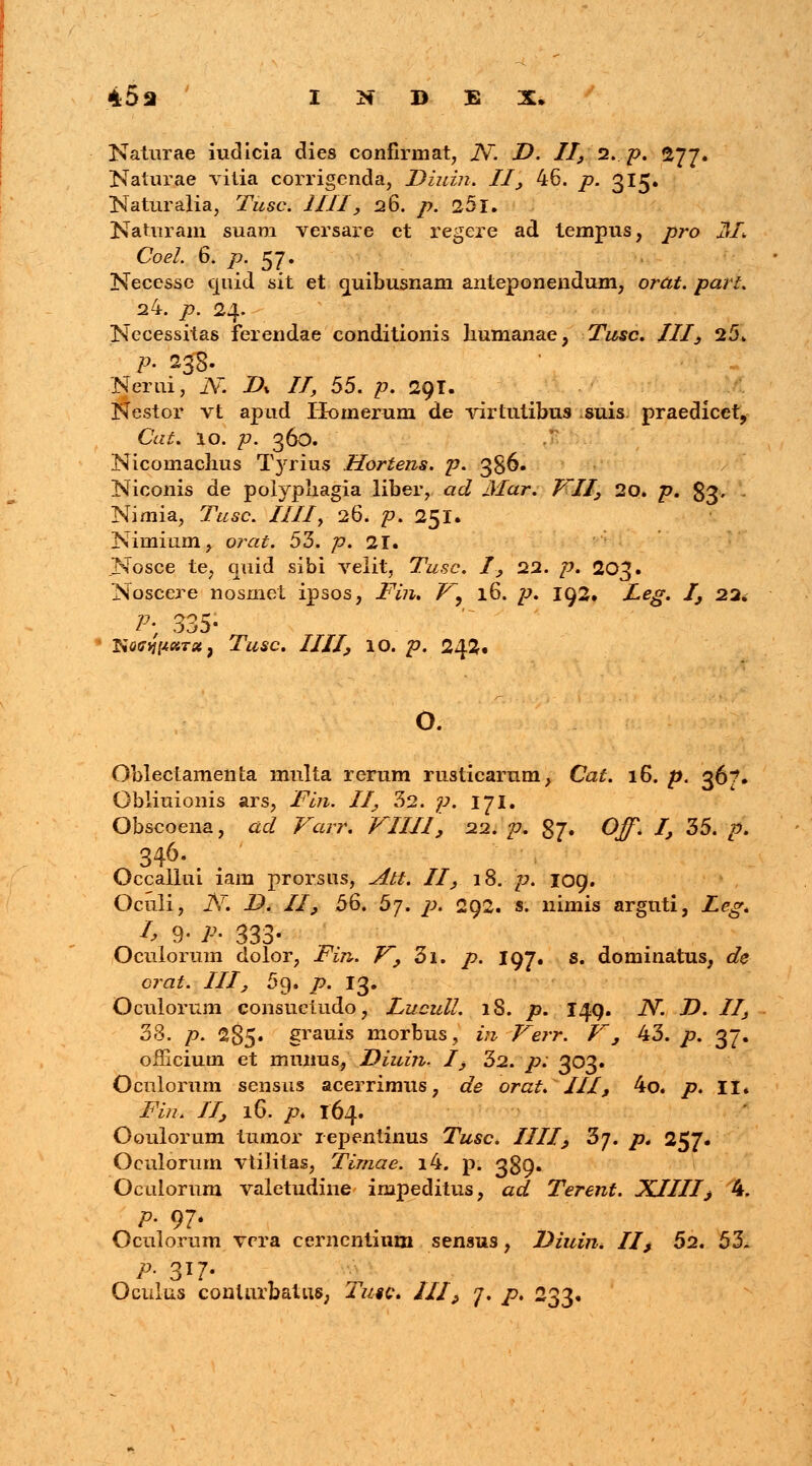 Katurae iudicia dies confirmat, Ar. D. II, 2. p. 277. Naturae vitia corrigenda, Diuin. II', 46. p. 315. Naturalia, Tusc. IIII, 26. p. 25 X. Naturam suam versare et regere ad tempus, pro JHI Coel. 6. p. 57. Necesse quid sit et quibusnam anteponendum, orat. parl. a4. p. 24. Necessitas ferendae conditionis humanae, Tusc. III, 25. p. 253. Nerui, JV. D% II, 55. p. 29T. Nestor vt apud Homer-um de virtutibus suis praedicct, Cat. 10. p. 360. Nicomaclius Tyrius Hortens. p. 386. Niconis de polypliagia liber, acl Mar. VII, 20. p. $3» Nimia, Tusc. IIII, 26. p. 251. Nirnium, orat. 53. />. 21. .Nosce te, quid sibi velit, Tusc. I, 22. /?. 203. Noscere nosmel ipsos, Fin. V9 16. p. 192. Xe^. I, 22» Py 335- 1 Naffypara, Twsc. Z//7, IO. p. 242« o. Oblectamenta mnlta rerum rusticarum, Cat. 16. £. 367. Obliuionis ars, Fin. II, 52. p. 171. Obscoena, ac/ ^arr. VIIII, 22. p. 37. O^. I, 35. £>. 346.;\ , Occallui lam prorsus, ^r#. II, 18. /:>. 109. Oculi, JSr. D. II, 56. 5j. p. 292. s. nimis arguti, Leg* I> 9- j* 333- Oculorum dolor, Fin. V, 3i. /?. 197. s. dominatus, dk orat. III, 5g. />. 13. Oculorum consuetudo, Lucull. lS. j9. 149. N. D. II, 38. p. 285» grauis morbus, 2« Verr. V', 43. /?. 37. officium et munus, Diuin. I, 32. p: 303. Oculorum sensus acerrimus, de orat. III, 4o. p. II. i^z. /7, 16. p. 164. Ooulorum tumor repentinus Tusc. IIII, 3j. p* 257. Oculorum vtilitas, Timae. i4. p. 389» Oculornm valetudine impeditus, ad Terent. XJIII, 4. p. 97. Oculorum vrra cernentium sensus, Diuin, II> 52. 53- P- 3*7- Oculus conturbatus, 2>/«c. III, j. p. 233.