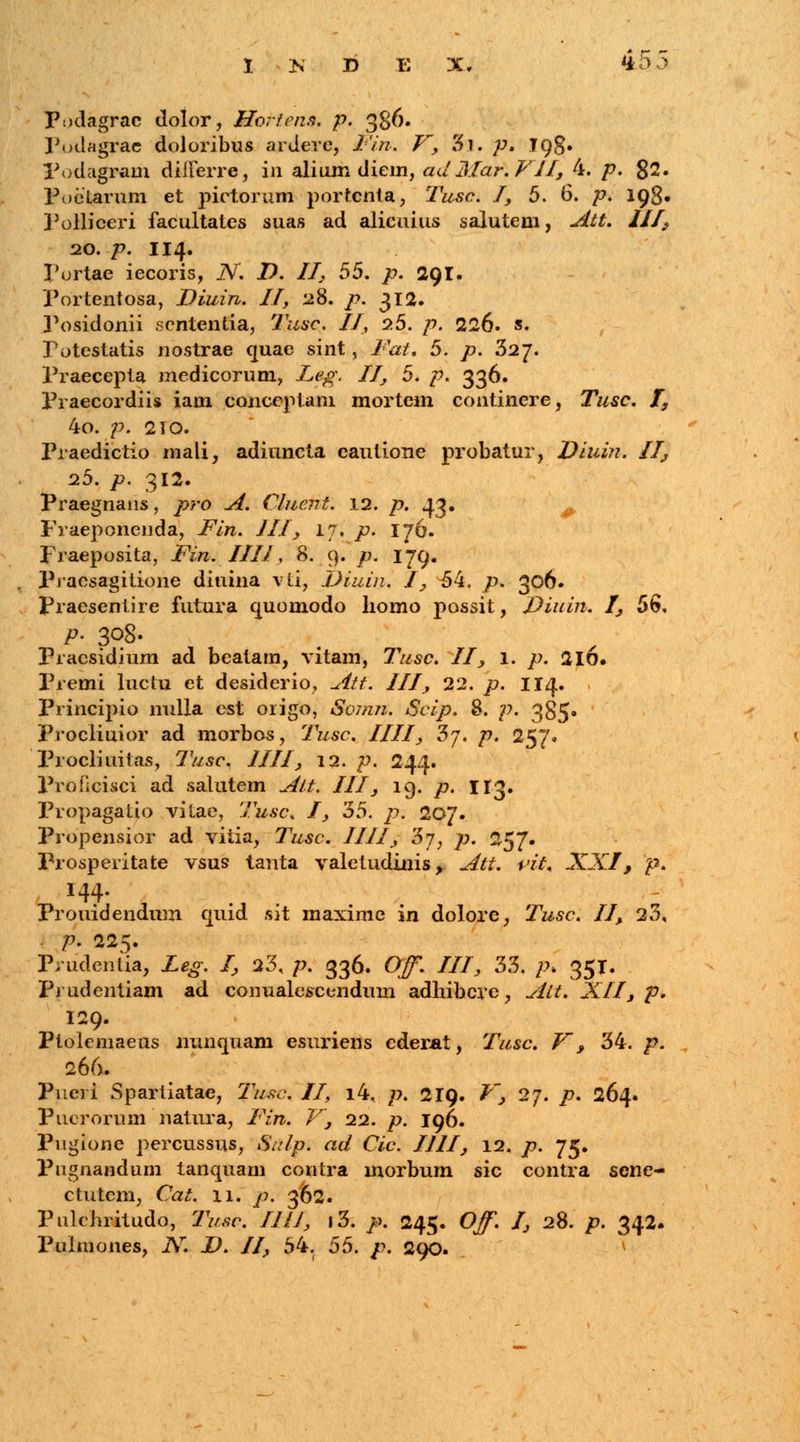 Pudagrac dolor, Horfens. p. 386. Fodagrae doloribus ardere, l'iti. V, 5i. p, 198» Podagram differre, in alium diem, adMar. VJI, 4. p. 82. Poe tarum et pictorum portcnta, Tusc. I, 5. 6. p. 198. 3'olliceri facultates suas ad alicuius salutem, Att. III, 20. p. 114. Portae iecoris, N D. II, 55. p. 29I. Portentosa, Diuin. II, 28. p. 312. 3'osidonii scntentia, Tusc. II, 2.5. p. 226. s. Totestatis nostrae quae sint, Fat, 5. p. 3aj. Praecepta medicorum, Leg, II, 5. p. 336. Praecordiis iam conccptam mortcm continere, Tusc. I, 4o. p. 210. Praedictio mali, adiuncta cautione probatur, Diuin. II, 25. p. 312. Praegnans, pro A. Cluent. 12. p. 43. Fraeponenda, Fin. III, 17. p. 176. Fraeposita, Fin. III J, 8. 9. p. 179. Pracsagitione diuina \ti, Diuin. I, ^4. p. 306. Fraesentire futura quomodo liomo possit, Diuin. I, 56. P- 308. Praesidium ad beatam, vitam, Tusc. II, 1. p. 2l6. Premi luctu et desiderio, Att. III, 22. p. 114. Principio nulla est origo, Soinn. Scip. 8. p. 385» Procliuior ad morbos, Tusc. IIII, 3y. p. 257, Procliuitas, Tusc. III1, 12. p. 244. Profieisci ad salutem Alt. III, 19. p. 113. Propagatio vitae, Tusc. I, '55. p. 207. Propensior ad vitia, Tusc. IIII, 5j, ]i. 257. Frosperitate vsus tanta valetudinis, Att. rit. XXI, p. Frouidendum quid sit maxime in dolore, Tusc. II, 23, p. 225. Prudentia, Leg. I, 23, p. 336. OJf. III, 33. p\ 351. Frudentiam ad conualescendum adhibcre, Alt. XII, p. 129. Ftolemaeus nunquam esuriens cderat, Tusc. V, 34. p. 266. Fueri Spartiatae, Tusc. II, i4, p. 219. V, 27. p. 264. Fuerorum natura, Fin. V, 22. p. 196. Fugione percussus, 1S////7. ad Cic. IJII, 12. /7. 75. Pugnandum tanquam contra morbum sic contra sene- ctutem, Cat. 11. y>. 362. Pulchritudo, 7Wr. IJ/J, i3. />. 245. O^. I, 28. />. 342. Pulmones, N. D. II, 54. 55. p. 290.
