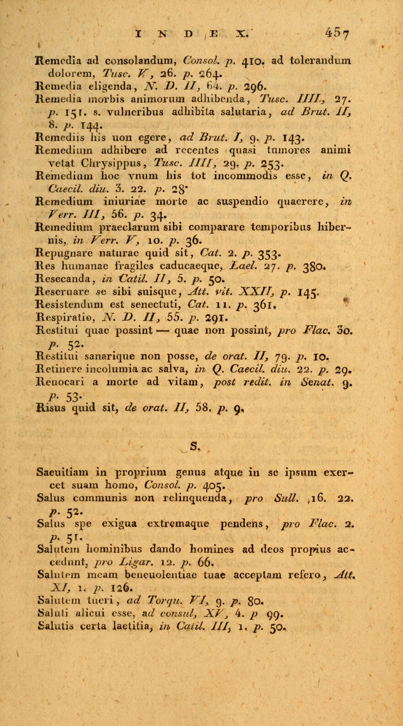 I Remcdia ad consolandum, Consol. p. 410. ad tolerandum dolorem, Tusc. V', 26. p. 264. Remedia eligenda, Ar. D. II, *>4. p. 296. Kemedia morbis animorum adhibenda, Tusc. IIII, 27. p. 15r. s. vuJneribus adhibita salutaria, ad Brut. II, 8. p. T44. Remediis liis uon egere, ad Brut. I, 9. p. 143. Remedium adhibere ad rccentes quasi tuinores animi vetat Chrysippus, Tusc. IIII, 29, p. 253. Remedium lioc vnum his tot incominodis esse, in Q. Caecil. diu. 3. 22. p. 28* Remedium iniuriae morte ac suspendio quaerere, in Verr. III, 56. p. 34. Remedium praeclarum sibi comparare temporibus hiber- nis, in Verr. V, 10. p. 36. Repugnare naturae quid sit, Cat. 2. p. 353« Res humanae fragiles caducaeque, JLael. 27. p. 380. Resecanda, in Catil. II, 5. p. 50. Reseruare se sibi suisque, Att. vit. XXII, p. 145. Resistendum est senectuti, Cat. 11. p. 361. Respiratio, N. D. II, 55. p. 291. Restitui quae possint — quae non possint, pro Flac. 3o. p. 52. Restitui sanarique non posse, de orat. II, 79. p. 10. Retinere incolumia ac salva, in Q. Caecil. diu. 22. p. 29» Reiiocari a morte ad vitam, post redit. in fienat. 9. P' 53- Risus quid sit, de orat. II, 58, p. 9, Saeuitiam in proprium genus atque in se ipsum exer^ cet suam homo, Consol. p. 405. Salus communis non relinqueuda, pro Sull. 4i6. 22. p. 52. Salus spe exigua extremaque pendens, pro Flac. 2. P' 5*« Salutem hominibus dando homines ad deos propius ac- cedunt, pro Ligar. 12. p. 66. Salutem meam beneuolentiae tuae acceptam rcfero, ~dtt+ XI, 1. p. 126. Salutem tneri, ad Torqu. VI, 9. p. 80. Saluli alicui esse, ad consul, XV, 4. p 99. Salutis certa laetitia, in Catil. III} 1. p. 50.