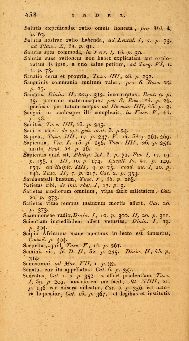 Salutis expediendae ratio omnis Jionesta , pro Mil. 4t Saintis nostrae ratio habenda, ad Lentul. I, 7. p. 73. ad Planc. X, 34. p, 91. Salntis spes commoda, in Verr. I, 18. p, 30. Salutis snae rationem non liabet explicatani aut explo- ratam is ipse, a quo salus petitur, ad Torq. VI, 1. 1. p. 78. Sanatio certa et propria, Tusc. IIII, 28, p. 252. Sanguinis communio multum valct, pro S. Rosc. 22. p. 25. Sanguis, Diuin. II, 27.p. 312. incorruptus , Brut. 9. p, 15. paternus maternusque, pro S. Rosc. 24. p. 26* perfusus per totum corpus ad IleYenn. IIII, 45. p. 2. Sanguis os oculosque illi compleuit, in Verr. V, 54. p. 38. Sanitas, Tusc. IIII, i3. p. 245. Sani et sicci , de opt. gen. orat. 3. p.2Jf. Sapiens, Tusc. IIII, 17. p. 247. V, i4. 38./?. 261. 269. Sapientia, Fin. I, i3. />'. 156. TWe. IIII, 26. /?. 251. insita, Brut. 58. /?. 16. Sapientis quid sit, Phiiip. XI, 3. /?„ 71. /7>£. /, 17. 19. /?. 158« s- t£I3 10. />. 174. Lucull. 17. 47. />. 149, 153. ad Sulpic. IIII, 9. />. 73. acad. qu. Iy 10. p. I46. TWc, //, 7. p> 217. Ca^. 2. />. 353. Sardanapali bustum, Tusc. V, 35. /?. 268» Satietas cibi, de inu. rhet. I, ij. p. 2. Satietas studiorum omnium, vitae facit satietatem, Cat^ 2°- P- 373- Satietas vitae tempus xnaturum mortis afFert, Cat. 20, P- 373* Seammoneae radix,Z?izzm. I, 10. /». 30Q. II, 20. /». 311. Scientiam incredibilem aiFert vefeustas, Diuin. I, 49. P' 3°4- Scipio Africanus mane niortuus in lecto est inuentus^ Consol. p. 404. Securitasj-quid^ Tusc. V> i4. p. 261. Seminis vis, N. D. /1, 32. p. 285» Diuin. II, 45. />, ' 31.4- Semisomni, ad Mar. PII, 1. p. 82« Senatus cur ita appellatus , Cat. 6. p. 357. Senectus, Ca^. 1. 2. /?. 352. s. afjert prudentiam, Tusc* I, 3q. /?. 209. amariorem me facit, iz/$#. XIIII, 21. /?. 136. car misera videatur, Cat. 5. ]?. 356. est naiu- ra loquacior^ Cat. 16. p. 367. et legibus et inslitutis