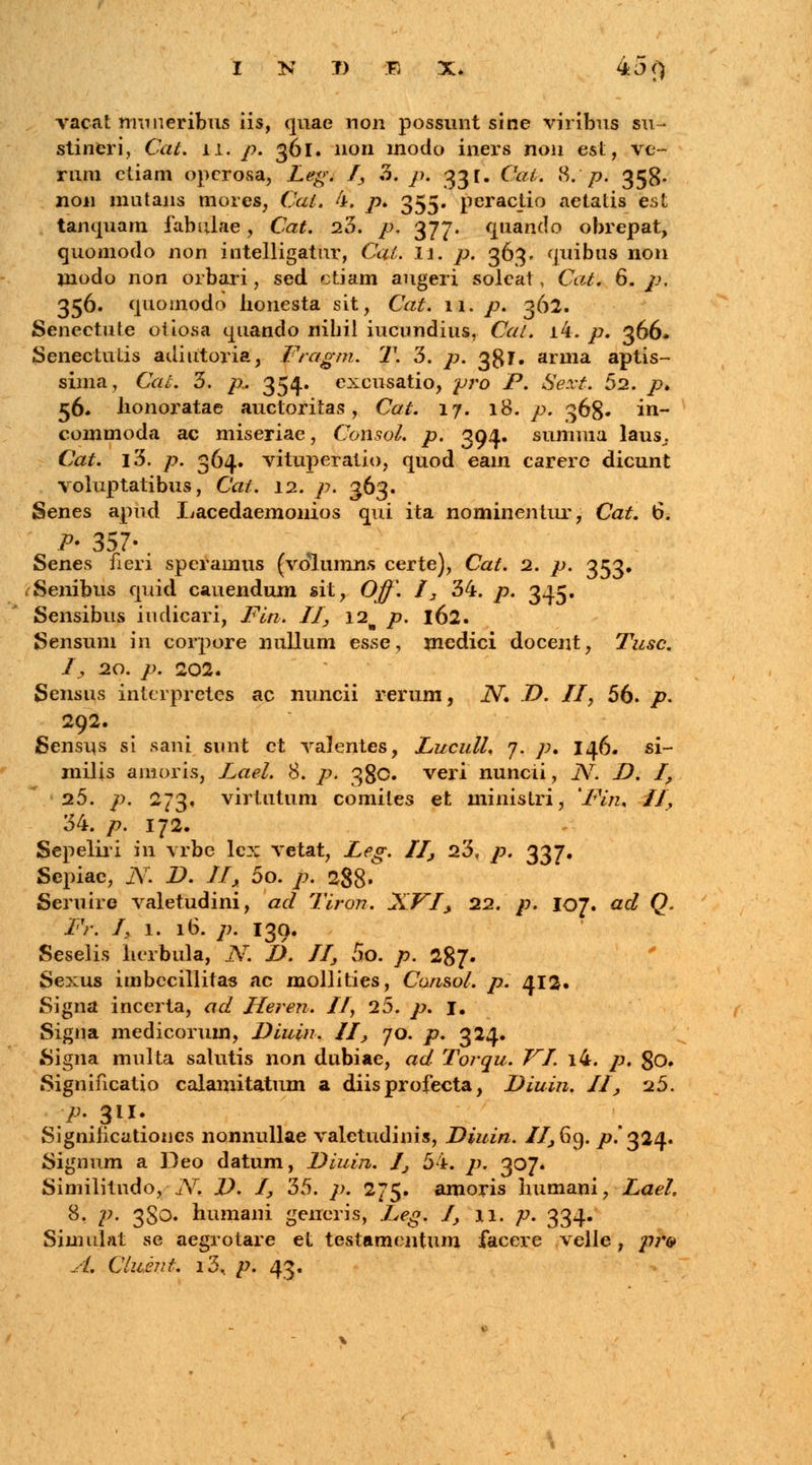 vacat nmneribus iis, quac non possunt sine viribus su- stineri, &#. 11. />. 361. non modo iners non est, ve- rum etiam opcrosa, Leg. I, 3. />. 331. C&fc 8.*/>j 358- non mutans mores, Cat. 4. /?. 355. pcractio aetatis est tanquam fabulae, Cat. 23. />. 377. quando obrepat, quomodo non intelligatur, Cai. II. />. 363. quibus non niodo non orbari, sed ctiam augeri solcat, Cat. 6. p. 356. quoinodo lionesta sit, Cat. 11. />. 362. Senectute oiiosa quando nihil iucundius, Cat. i4. />. 366. Senectutis adiutoria, Fragm. T. 3. p. 381. arma aptis- sima, Cal. 3. /*. 354. excusatio, pro P. Sext. 52. />. 56. Jionoratae auctoritas, Cat. 17. 18. p. 368. in- commoda ac miseriae, Consol. p. 394. summa laus^. Cat. l3. />. 364. vituperatio, quod eain carerc dicunt voluptatibus, Cat. 12. p. 363. Senes apud Iiacedaemonios qui ita nominentur, Cat. 6. P* 357-. Senes fieri speramus (volumns certe), Cat. 2. p. 353. fSenibus quid cauendum sit, Off. I, 34. p. 345. Sensibus iudicari, Fin. II, \2% p. 162. Sensum in corpore nullum esse, mcdici docent, Tusc. I, 20. p. 202. Sensus intcrpretes ac nuncii rerum, 2V. D. II, 56. p. 292. Sensus si sani sunt ct valentes, Lucull, 7. p, 146. si- milis amoris, Lael. 8. p. 380. veri nuncii, iV. D. I, 25. /;>. 273, virtutum comites et ministri, 'Fin. II, 34. p. 172. Sepeliri in vrbe lcx vetat, Leg. II, 23, p. 337. Sepiac, JV. D. II, 5o. /j. 288« Seruire valetudini, ad Tiron. XVI\ 22. p. 107. ad Q. Fr. I, 1. 16. /;. 139. Seselis herbula, N. D. II, 5o. p. 287. Sexus imbccillitas ac mollities, Consol. p. 412« Signa incerta, ad Heren. II, 25. p. I. Sigua medicorum, Diuin. II, 70. p. 324. Signa multa salutis non dubiae, ad Torqu. JrI. i4. p. 80. Significatio calamitatum a diisprofecta, Diuin. II, 25. Significationes nonnullae valetudinis, Diuin. //,69. p. 324. Signum a Deo datum, Diuin. I, 54. />. 307. Similitndo, ■ j\r. D. I, 35. />. 275. amoris humani, Lael. 8. p. 3S0. humani geiieris, Leg. I, 11. p. 334. Simulat se aegrotare et testamentum facere velle, p?*& A. Clumt. i3< p. 43.