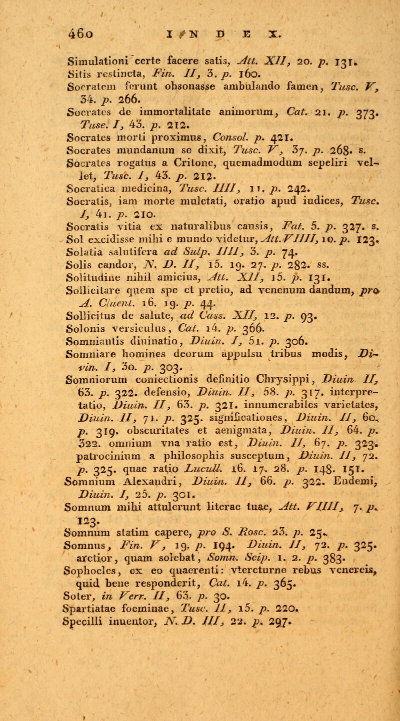 I Simulationi ccrte facere satis, Att. XII, 20. p. 131» Sitis restincta, Fin. II, 3, p. 160. Sorratem ferunt obsonasse ambulando fatnen, Tusc. V, 34. p. 266. Socrates de immortalitate anhnorum, Cat. 21. p. 373. Tuse. I, 43. p. 212. Socrates morli proximus, Consol. p* 421. Socrates muudanum se dixit, Tusc. V', 3j. p. 268« s- Socrates rogatus a Critone, quemadmodum sepeliri vel- let, Tusc. I, 43. p. 212» Socratica medicina, Tusc. IIII, j 1, p. 242. Socratis, iam- morte mulctati, oratjo apud iudices, Tusc. I, 4i. p. 210. Socratis vitia ex naturalibus causis, Fat. 5. p. 327. s. Sol excidisse milii e mundo \i&etnr, Att. VIIII, 10. p. 123. Solatia salutifera ad Sulp. 1111, 3. p. 74. Solis candor, iV, Z>. //, l5. 19. 27. p. 282. ss. Solitudine niliil amicius, Att. XII, i5. p. 131. Soilicitare qiiem spe et pretio, ad venenum dandum, pr& A. Cluent. 16. 19. p. 44. Sollicitus de salute, ad Cass. XII, 12. p. 93. Solonis versiculus, Cat. lb. p. 366. Somniantis diuinatio, Diuin. I, 5i. p. 306. Somniare homines deorum appulsu tribus modis, J)i~ vin. 1, 3o. p. 303. Somniorum coniectionis definitio Chrysippi, Diuin II, 63. p. 322. defensio, Diuin. II, 58. />. 317. interpre- tatio, Diuin. II, 63. /?. 321. innumerabiles varietates, Diuin. II, 71. p. 325. signifi-oationes, Diuin. II, 60^ />. 319. obscuritates et aenigmata, Diuin. II, 64. p. 322. omnium vna ratio est, Diuin. II, 67. />. 323. patrocinium a philosophis susceptum, Diuin. II, 72. p. 325. quae ratio Lucull. 16. 17. 28. />. 148. 15T. Soranium Alexandri, Diuin. II, 66. />. 322. Endemi, Diuin. I, 25. p. 301. Somnum inihi attulerunt literae tu&e, Att. VIIII, f*::ph 123. Somnuni statim capere, pro S. Rosc. 23. p. 25». Somnus, Fin. V', 19, p. I94. Diuin. II, 72. /7. 325. arctior, quam solebat, Somn. Scip. 1. 2. /?. 383. Sophocles, ex eo quaerenti: vtercturne rebus venereis,, quid bene responderit, Cat. i4. p. 365. Soter, in Verr. II, 63. p. 30. Spartiatae foeminae, Tusc. II, i5. />. 220. Specilli inuentor, N.D. III, 22. p. 297. / ■ 1