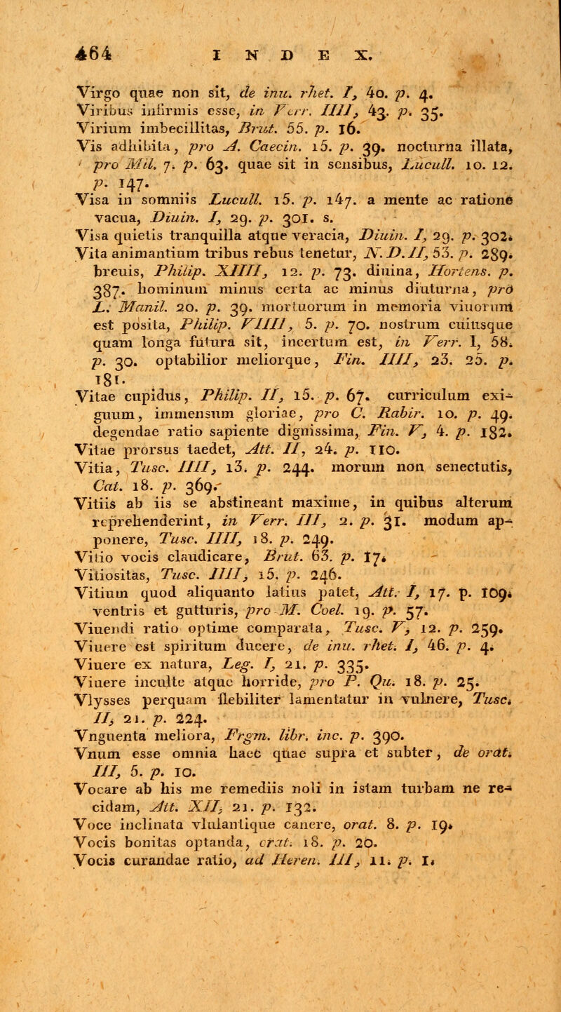 Virgo quae non sit, de inu, rliet. I, 4o. p. 4. Viribus iniirmis esse, in Vur. IIII, 43. p. 35. Virium imbecillitas, Brut. 55. p. 16. Vis adhibita, pro A. Caecin. i5. p. 39. nocturna illata, ' pro Mil. j. ^.63. quae sit in scnsibus, Lucull. 10. 12. Visa in somniis Lucull. i5. /-?. 147. a mente ac ratione vacua, Diuin. I, 29. p. 301. s. Visa quietis tranquilla atque veracia, Diuin. I, 29. p. 302* Vita animantium tribus rebus tenetur, JV.D.II, 53. p. 289* fcreuis, Phiiip. XIIII, 12. £>. 73. diuina, Horiens. p. 387. hominum minus certa ac minus diuturna, prd L. Manil. 20. p. 39. mortuorum in memoria viuonm! est posita, Philip. VIIIl, 5. p. 70. nostrum cuitisque quam longa futura sit, incertum est, i?i Verf. 1, 58i p. 30. optabilior meliorque, Fin. IIII, 23. 25. p* T8l. Vitae cupidus, Philip. II, l5. /?. 67. curriculum exi- guum, immensum gloriae, pro C. Rabir. 10. p. 49. degendae ratio sapiente dignissima, Fin. V3 4. p. 182. Vitae prorsus taedet, Att. II, 24. />. IIO. Vitia, Tusc. IIII, i3< p. 244. morum noa senectutis, Cat. 18. p. 369.' Vitiis ab iis se abstineant maxime, in quibus alterum reprehenderint, in Verr. III, 2. p. 31. modum ap- ponere, Tusc. IIII, 18. p. 249. Viiio vocis ciaudicare, ISrut. 63. p. 17* Vitiositas, Tusc. IIII, i5. p. 246. Vitium quod aliquanto latius patet, Att. I, if. p. 109* ventris et gutturis, pro M. Coel. 19. p. 57. Viuendi ratio optime comparata, Tusc. V, 12. p. 259» Viuere est spiritum ducere, de inu. rhet. /, 46. p. 4* Viuere ex natura, Leg. I, 21. p. 335. Viuere inculte atquc horride, pro P. Qu. 18. p. 2$. Vlysses perquam flebiliter lamentatur in vulnere, Tusct IIj 21. p. 224. Vnguenta meliora, Frgm. libr. inc. p. 390. Vnum esse omnia haeC qtiae supra et subter, de orati III, 5. p. 10. Vocare ab his me remediis noli in istam turbani ne re- cidam, Ait. XII, 21. p. 132. Voce inclinata vlulantique canere, orat. 8. p. 19* Vocis bonitas optanda, ofat: 18. p. 20. Vocis curandae ratio, ad Ilaren. III, w. p. 1«
