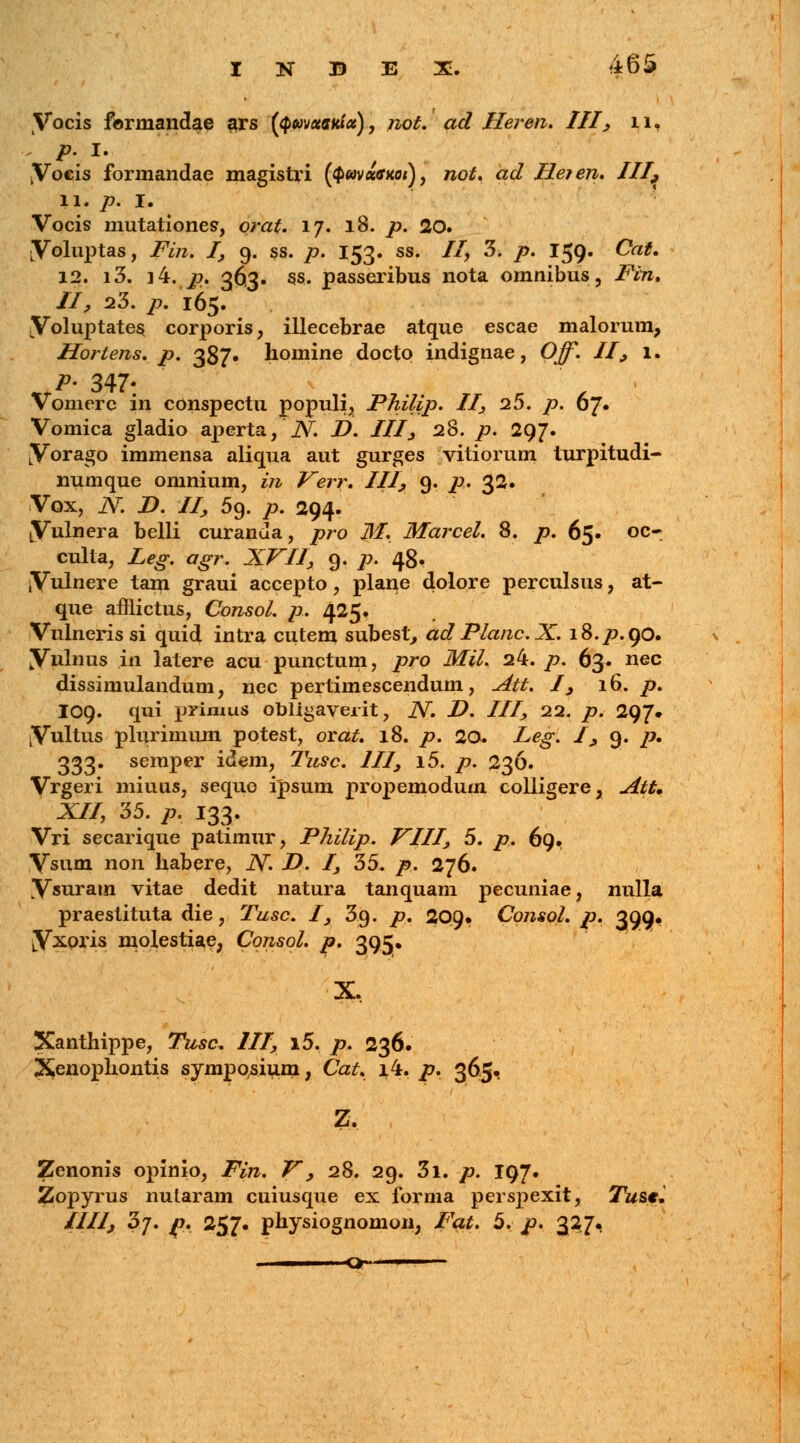 Vocis fermandae ars (<p«v««ri«f«), not. ad Ileren. III, 11, . p. I. kVocis formandae magistri ($«v«tfxo/), wo£. ac? Heien. III9 11. 7?. I. Vocis mutationes, otyz£. 17. 18. /7. 20. LVoluptas, i^'rc. /, 9. ss. p. 153. ss. 7/, 3. /?. 159. Cto*. 12. i3. i4. 77. 363. ss. passeribus nota omnibus, Pin. II, 23. p. 165. Voluptates oorporis, illecebrae atque escae malorum, Hortens. p. 387» homine docto indignae, Ojf. II, 1. .*>' 347* Vomerc in conspectu populi, Philip. II, 25. p. oj. Vomica gladio aperta,' N. D. III, 28. p. 297. LVorago immensa aliqua aut gurges vitiorum turpitudi- numque omnium, in Verr. III, 9. p. 32. Vox, N D. II, 59. p. 294. LVulnera belli curanda, pro M. Marcel. 8. p. 65. oc~ culta, Leg. agr. XVII, 9. p. 48. Vnlnere tam graui accepto, plane dolore perculsus, at- que afflictus, Consol. p. 425. Vulneris si quid intra cutem subest, ad Planc.X. 18.77.90. Vulnus in latere acu punctum, pro Mil. 24. p. 63. nec dissimulandum, nec pertimescendum, Att. I, 16. p. I09. qui primus obligaverit, N. D. III, 22. p. 297. Vnltus plurimum potest, orat. 18. p. 20. Leg. I, 9. p. 333. semper idem, Tusc. III, i5. p. 236. Vrgeri miuus, sequo ipsum propemodum colligere, Att. XII, 35. p. 133. Vri secarique patimur, Philip. VIII, 5. p. 69. Vsum non habere, N D. I, 35. p. 276. Vsnram vitae dedit natura tanquam pecuniae, nulla praestituta die, Tusc. I, 3.9. p. 209» Consol. p. 399. Vxoris molestiae, Consol. p. 395« X. Xanthippe, Tusc. III, i5. /7. 236. X,enophontis symposium, Cat. 1.4. p. 365, Z. Zenonis opinio, Fin. V, 28. 29. 3i. p. 197. Zopyrus nularam cuiusque ex forma perspexit, Tust. IIIIj 3j. /t, 257. physiognomon, /'^. 5, p. 327« ■  o —