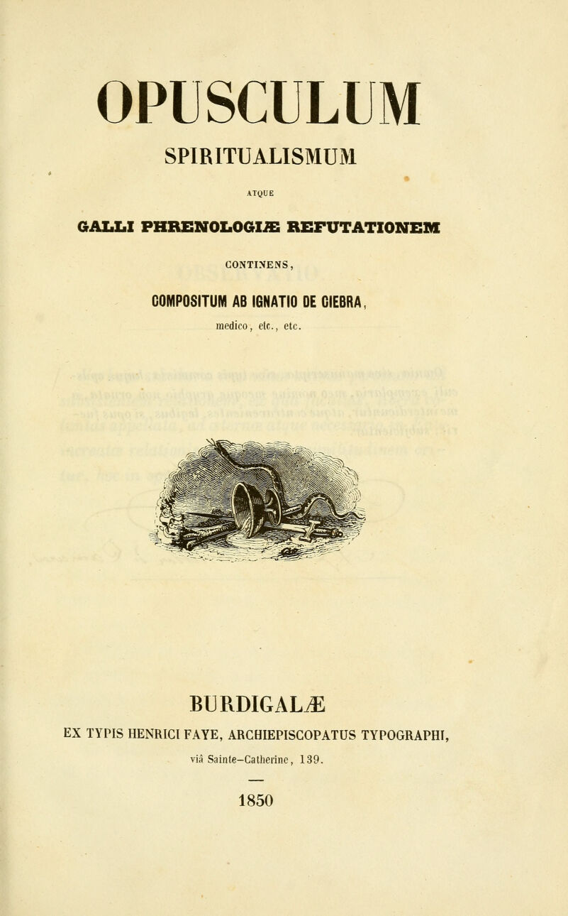 OPUSCULUM SPIRITUALISMUM ATQUE GAIiZ.1 PHREN0I.06Iffi REFUTATIONEM GONTINENS, GOMPOSITUM AB IGNATIO DE GIEBRA, medico, etc, etc. BURDIGALtE EX TYPIS HENRICl FAYE, ARCHIEPISGOPATUS TYPOGRAPHI, via Sainte-Catherine, 139. 1850