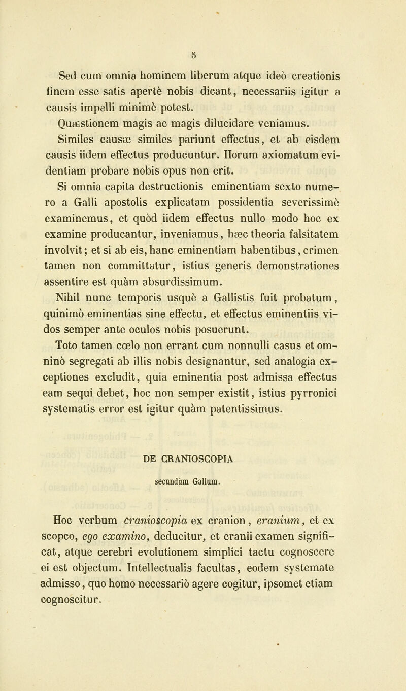 Sed cum omnia hominem liberum aique ideo creationis finem esse satis aperte nobis dicant, necessariis igitur a causis impelli minime potest. QutfcStionem magis ac magis dilucidare veniamus. Similes causse similes pariunt effectus, et ab eisdem causis iidem effectus producuntur. Horum axiomatum evi- dentiam probare nobis opus non erit. Si omnia capita destructionis eminentiam sexto nume- ro a Galli apostolis explicatam possidentia severissime examinemus, et quod iidem effectus nullo modo hoc ex cxamine producantur, inveniamus, hsec theoria falsitatem involvit; etsi ab eis,hanc eminentiam habentibus, crimen tamen non committatur, istius generis demonstrationes assentire est quam absurdissimum. Nihil nunc temporis usque a Gallistis fuit probatum, quinimo eminentias sine effectu, et effectus eminentiis vi- dos semper ante oculos nobis posuerunt. Toto tamen coelo non errant cum nonnulli casus et om- nino segregati ab iilis nobis designantur, sed analogia ex- ceptiones excludit, quia eminentia post admissa effectus eam sequi debet, hoc non semper existit, istius pyrronici systematis error est igilur quam patentissimus. DE CRANIOSCOPIA secundum Gallum. Hoc verbum cranioscopia ex cranion, eranium, et ex scopco, ego examino, deducitur, et cranii examen signifi- cat, atque cerebri evolutionem simplici tactu cognoscere ei est objectum. Intellectualis facultas, eodem systemate admisso, quo homo necessario agere cogitur, ipsomet etiam cognoscitur.