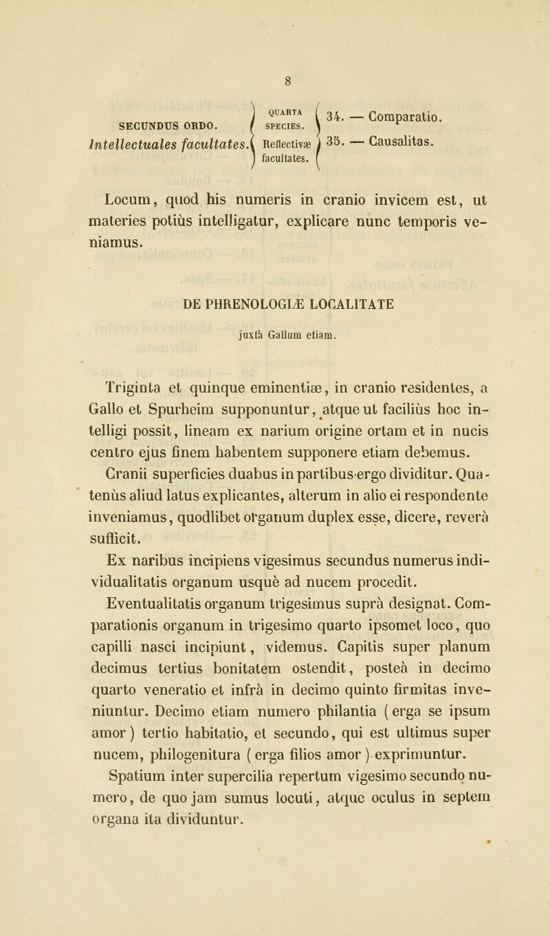 QUARTA ( 34^ __ Gomparatio. SECUNDUS ORDO. I SPECIES. \ ^ Intellectuales facultates.\ Reflectivae i 35. — Gausalitas. facultates. f Locum, qiiod his numeris in cranio invicem est, ut materies polius intelligatur, explicare nunc temporis ve- niamus. DE PHRENOLOGItE LOCALITATE juxta Gallum etiam. Triginta et quinque eminentiae, in cranio residentes, a Gallo et Spurheim supponuntur, atque ut facilius hoc in- telligi possit, Hneara ex narium origine ortam et in nucis centro ejus finem habentem supponere etiam debemus. Cranii superficiesduabusinpartibusergodividitur.Qua- tenus aliud latus explicantes, alterum in alio ei respondente inveniamus, quodlibet organum duplex esse, dicere, revera sufficit. Ex naribus indpiens vigesimus secundus numerus indi- viduahtatis organum usque ad nucem procedit. Eventuahtatis organum trigesimus supra designat. Gom- parationis organum in trigesimo quarto ipsomet loco, quo capilli nasci incipiunt, videmus. Gapitis super planum decimus tertius bonitatem ostendit, postea in decimo quarto veneratio et infra in decimo quinto firmitas inve- niuntur. Decimo etiam numero philantia (erga se ipsum amor) tertio habitatio, et secundo, qui est ultimus super nucem, philogenitura (erga filios amor) exprimuntur. Spatium inter superciha repertum vigesimo secundp nu- mero, de quo jam sumus locuti, atque oculus in septem organa ita dividuntur.