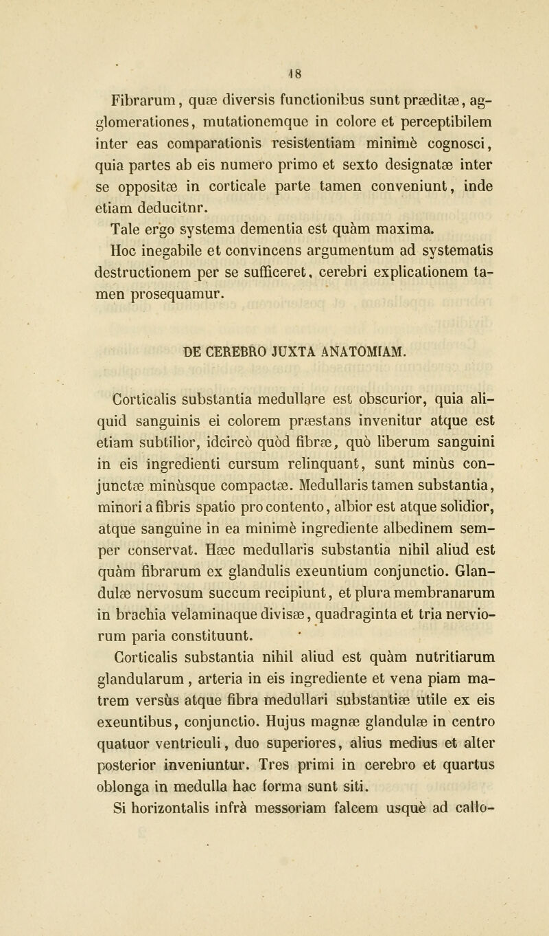 Fibrarum, quee diversis functionibus sunt prseditse, ag- glomerationes, mutationemque in colore et perceptibilem inter eas comparationis resistentiam minim^ cognosci, quia partes ab eis numero primo et sexto designatse inter se oppositee in corticale parte tamen conveniunt, inde etiam deducitnr. Tale ergo systema dementia est quam maxima. Hoc inegabile et convincens argumentum ad systematis destructionem per se sufficeret, cerebri explicationem ta- men prosequamur. DE CEREBRO JUXTA ANATOM[AM. Corticalis substantia medullare est obscurior, quia ali- quid sanguinis ei colorem prsestans invenitur atque est etiam subtilior, idcirco quod fibrse, qu6 liberum sanguini in eis ingredienti cursum relinquant, sunt minus con- junctse minusque compactae. Medullaristamen substantia, minori a fibris spatio pro contento, albior est atque solidior, atque sanguine in ea minim^ ingrediente albedinem sem- per conservat. Hsec medullaris substantia nihil aliud est quam fibrarum ex glandulis exeuntium conjunctio. Glan- dulse nervosum succum recipiunt, et plura membranarum in brachia velaminaque divisse, quadraginta et tria nervio- rum paria constituunt. Corticalis substantia nihil aliud est quam nutritiarum glandularum , arteria in eis ingrediente et vena piam ma- trem versus atque fibra meduUari substantise utiie ex eis exeuntibus, conjunctio. Hujus magnse glandulse in centro quatuor ventriculi, duo superiores, alius medius et alter posterior inveniuntur. Tres primi in cerebro et quartus oblonga in medulla hac forma sunt siti. Si horizontalis infr^ messoriam falcem usque ad callo-