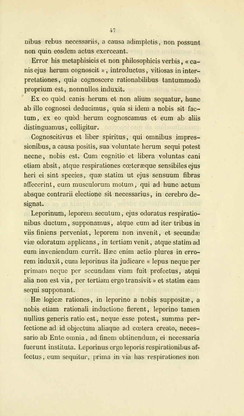 nibus rebus necessariis, a causa adimpletis, non possunt non quin eosdem actus exerceant. Error his metaphisicis et non philosophicis verbis, « ca- nis ejus herum cognoscit » , introduclus, vitiosas in inter- pretationes, quia cognoscere rationabiUbus tantummodo proprium est, nonnuUos induxit. Ex eo quod canis herum et non aUum sequatur, hunc ab illo cognosci deducimus, quia si idem a nobis sit fac- tum, ex eo quod herum cognoscamus et eum ab aliis distinguamus, colligitur. Cognoscitivus et hber spiritus, qui omnibus impres- sionibus, a causa positis, sua voluntate herum sequi potest necne, nobis est. Gum cognitio et hbera voluntas cani etiam absit, atque respirationes coeteraeque sensibiles ejus heri ei sint species, quse statim ut ejus sensuum fibras afFecerint, eum musculorum motum, qui ad hunc actum absque contrarii electione sit necessarius, in cerebro de- signat. Leporinum, leporem secutum, ejus odoratus respiratio- nibus ductum, supponamus, atque cum ad iter tribus in viis finiens perveniat, leporem non invenit, et secundae vise odoratum apphcans, in tertiam venit, atque statim ad eum inveniendum currit. Hsec enim actio plures in erro- rem induxit, cura leporinus ita judicare « lepus neque per primam neque per secundam viam fuit profectus, atqui aha non est via, per tertiam ergo transivit» et statim eam sequi supponant. Hae logicse rationes, in leporino a nobis suppositse, a nobis etiam rationali inductione fierent, leporino tamen nulUus generis ratio est, neque esse potest, summa per- fectione ad id objectum aUaque ad coetera creato, neces- sario ab Ente omnia, ad finem obtinendum, ei necessaria fuerunt instituta. Leporinus ergo leporis respirationibus af- fectus, eum sequitur, prima in via has respirationes non
