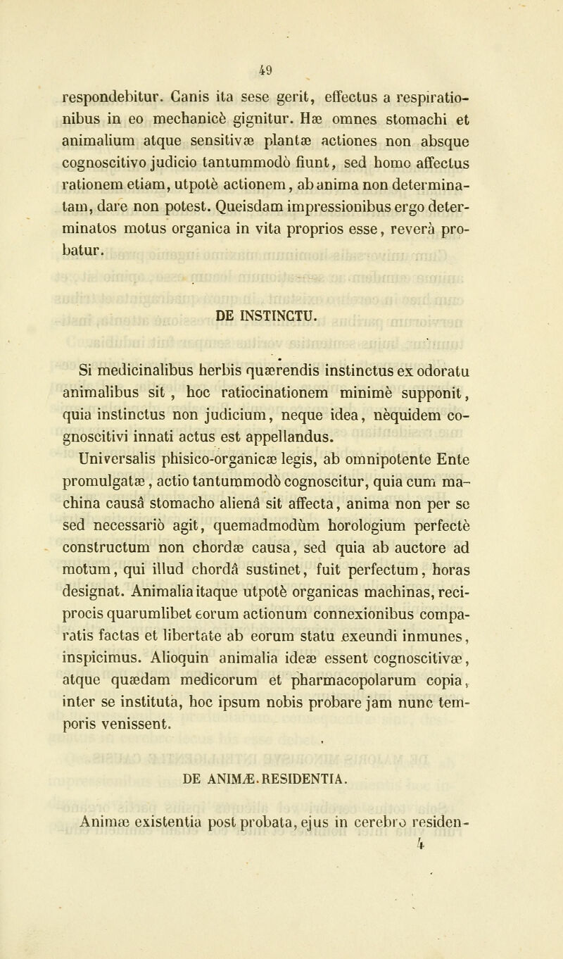 respondebitur. Ganis ita sese gerit, effectus a respiratio- nibus in eo mechanic^ gignitur. Hae omnes stomachi et animalium atque sensitivee plantae actiones non absque cognoscitivo judicio tantummodo fiunt, sed homo affectus rationem etiam, utpote actionem, ab anima non determina- tam, dare non potest. Queisdam impressionibus ergo deter- minatos motus organica in vita proprios esse, revera pro- batur. DE INSTINGTU. Si medicinalibus herbis quserendis instinctus ex odoratu animalibus sit, hoc ratiocinationem minime supponit, quia instinctus non judicium, neque idea, nequidem co- gnoscitivi innati actus est appellandus. Universalis phisico-organicse legis, ab omnipotente Ente promulgatse, actio tantummod6 cognoscitur, quia cum ma- china causa stomacho aliena sit affecta, anima non per so sed necessario agit, quemadmodum horologium perfecte constructum non chordae causa, sed quia ab auctore ad motum, qui illud chordA sustinet, fuit perfectum, horas designat. Animalia itaque utpotfe organicas machinas, reci- procis quarumlibet eorum actionum connexionibus compa- ratis factas et libertate ab eorum statu .exeundi inmunes, inspicimus. Alioquin animalia idese essent cognoscitivse, atque quaedam medicorum et pharmacopolarum copia, inter se instituta, hoc ipsum nobis probare jam nunc tem- poris venissent. DE ANIM^.RESIDENTIA. Aniraa3 existentia postprobata,ejus in cerebro residen- k