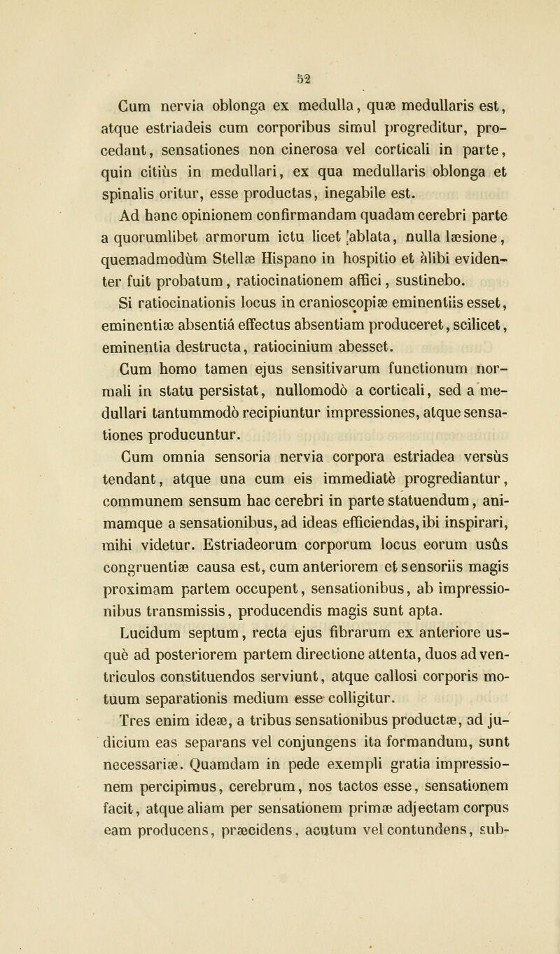 Cum nervia oblonga ex medulla, quae meduUaris est, atque estriadeis cum corporibus simul progreditur, pro- cedaut, sensationes non cinerosa vel corticali in parte, quin citius in meduUari, ex qua medullaris oblonga et spinalis oritur, esse productas, inegabile est. Ad hanc opinionem confirmandam quadam cerebri parte a quorumlibet armorum ictu licet [ablata, nuUa laesione, quemadmodum Stellse Hispano in hospitio et Mibi eviden- ter fuit probatum, ratiocinationem affici, sustinebo. Si ratiocinationis locus in cranioscopise eminentiis esset, eminentiae absentia effectus absentiam produceret, scilicet, eminentia destructa, ratiocinium abesset. Cum homo tamen ejus sensitivarum functionum nor- mali in statu persistat, nuUomodo a corticali, sed a me- dullari tantummodo recipiuntur impressiones, atque sensa- tiones producuntur. Gum omnia sensoria nervia corpora estriadea versus tendant, atque una cum eis immediat^ progrediantur, communem sensum hac cerebri in parte statuendum, ani- mamque a sensationibus, ad ideas efficiendas,ibi inspirari, raihi videtur. Estriadeorum corporum locus eorum usds congruentiae causa est, cum anteriorem etsensoriis magis proximam partem occupent, sensationibus, ab impressio- nibus transmissis, producendis magis sunt apta. Lucidum septum, recta ejus fibrarum ex anteriore us- que ad posteriorem partem directione attenta, duos ad ven- triculos constituendos serviunt, atque callosi corporis mo- tuum separationis medium esse colligitur. Tres enim ideae, a tribus sensationibus productae, ad ju- dicium eas separans vel conjungens ita formandum, sunt necessariae. Quamdam in pede exempli gratia impressio- nem percipimus, cerebrum, nos tactos esse, sensationem facit, atquealiam per sensationem primoe adjectam corpus eam producens, prsecidens, aoutum velcontundens, sub-