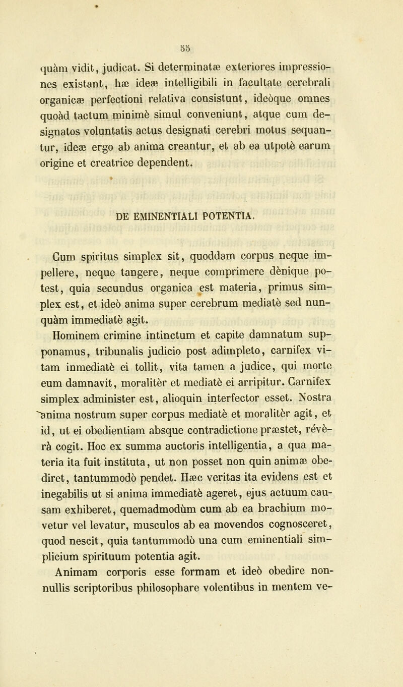 quam vidit, judicat. Si determinatae exteriores impressio- nes existant, hae idese intelligibili in facultate cerebrali organicae perfectioni relativa consistunt, ideoque omnes quoad tactum minimfe simul conveniunt, atque cum de- signatos voluntatis actus designati cerebri motus sequan- tur, ideae ergo ab anima creantur, et ab ea utpot^ earum origine et creatrice dependent. DE EMINENTIALI POTENTIA. Gum spiritus simplex sit, quoddam corpus neque im- pellere, neque tangere, neque comprimere denique po- test, quia secundus organica est materia, primus sim- plex est, et ideo anima super cerebrum mediate sed nun- quam immediate agit. Hominem crimine intinctum et capite damnatum sup- ponamus, tribunalis judicio post adimpleto, carnifex vi- tam inmediate ei tollit, vita tamen a judice, qui morte eum damnavit, moraliter et mediat^ ei arripitur. Garnifex simplex administer est, alioquin interfector esset. Nostra anima nostrum super corpus mediate et moralit^r agit, et id, ut ei obedientiam absque contradictione praestet, v4yb- rh cogit. Hoc ex summa auctoris intelligentia, a qua ma- teria ita fuit instituta, ut non posset non quin animae obe- diret, tantummodo pendet. Haec veritas ita evidens est et inegabilis ut si anima immediat^ ageret, ejus actuum cau- sam exhiberet, quemadmodum cum ab ea brachium mo- vetur vel levatur, musculos ab ea movendos cognosceret, quod nescit, quia tantummodo una cum eminentiali sim- plicium spirituum potentia agit. Animam corporis esse formam et ide6 obedire non- nuUis scriptoribus philosophare volentibus in mentem ve-