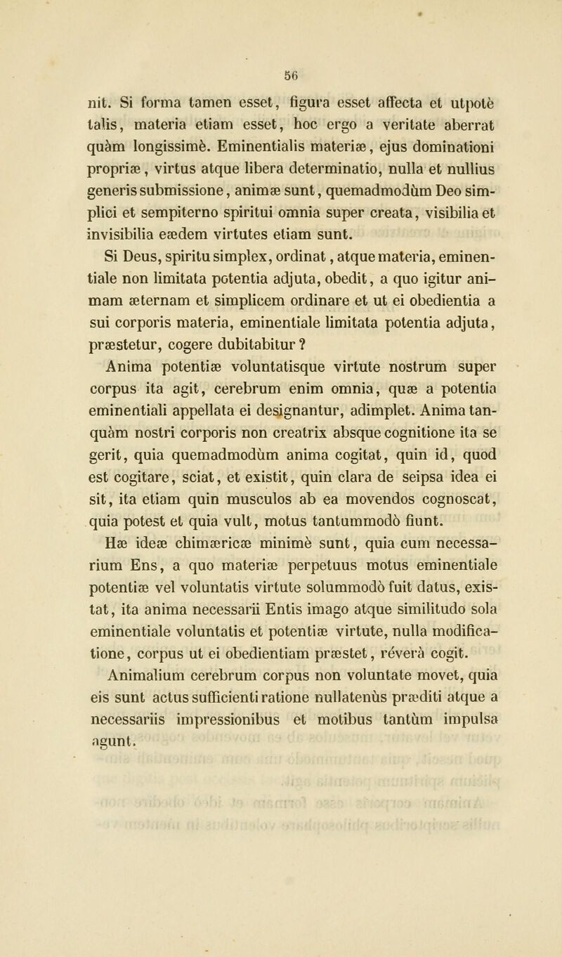 nit. Si forma tamen esset, figura esset affecta et utpote talis, materia etiam esset, hoc ergo a veritate aberrat qu^m longissim^. Eminentialis materiee, ejus dominationi propriae, virtus atque libera determinatio, nulla et nullius generis submissione, animse sunt, quemadmodCim Deo sim- plici et sempiterno spiritui omnia super creata, visibilia et invisibilia esedem virtutes etiam sunt. Si Deus, spiritusimplex, ordinat, atquemateria, eminen- tiale non limitata potentia adjuta, obedit, a quo igitur ani- mam aeternam et simplicem ordinare et ut ei obedientia a sui corporis materia, eminentiale limitata potentia adjuta, praestetur, cogere dubitabitur ? Anima potentiae voluntatisque virtute nostrum super corpus ita agit, cerebrum enim omnia, quae a potentia eminentiali appellata ei designantur, adimplet. Anima tan- quam nostri corporis non creatrix absque cognitione ita se gerit, quia quemadmodum anima cogitat, quin id, quod est cogitare, sciat, et existit, quin clara de seipsa idea ei sit, ita etiam quin musculos ab ea movendos cognoscat, quia potest et quia vult, motus tantummod6 fiunt. Hse idese chimsericae minime sunt, quia cum necessa- rium Ens, a quo materise perpetuus motus eminentiale potentiae vel voluntatis virtute solummod6 fuit datus, exis- tat, ita anima necessarii Entis imago atque similitudo sola eminentiale voluntatis et potentiae virtute, nuUa modifica- tione, corpus ut ei obedientiam prsestet, revera cogit. Animalium cerebrum corpus non voluntate movet, quia eis sunt actus sufficienti ratione nuUateniis preediti atque a necessariis impressionibus et motibus tantum impulsa agunt.