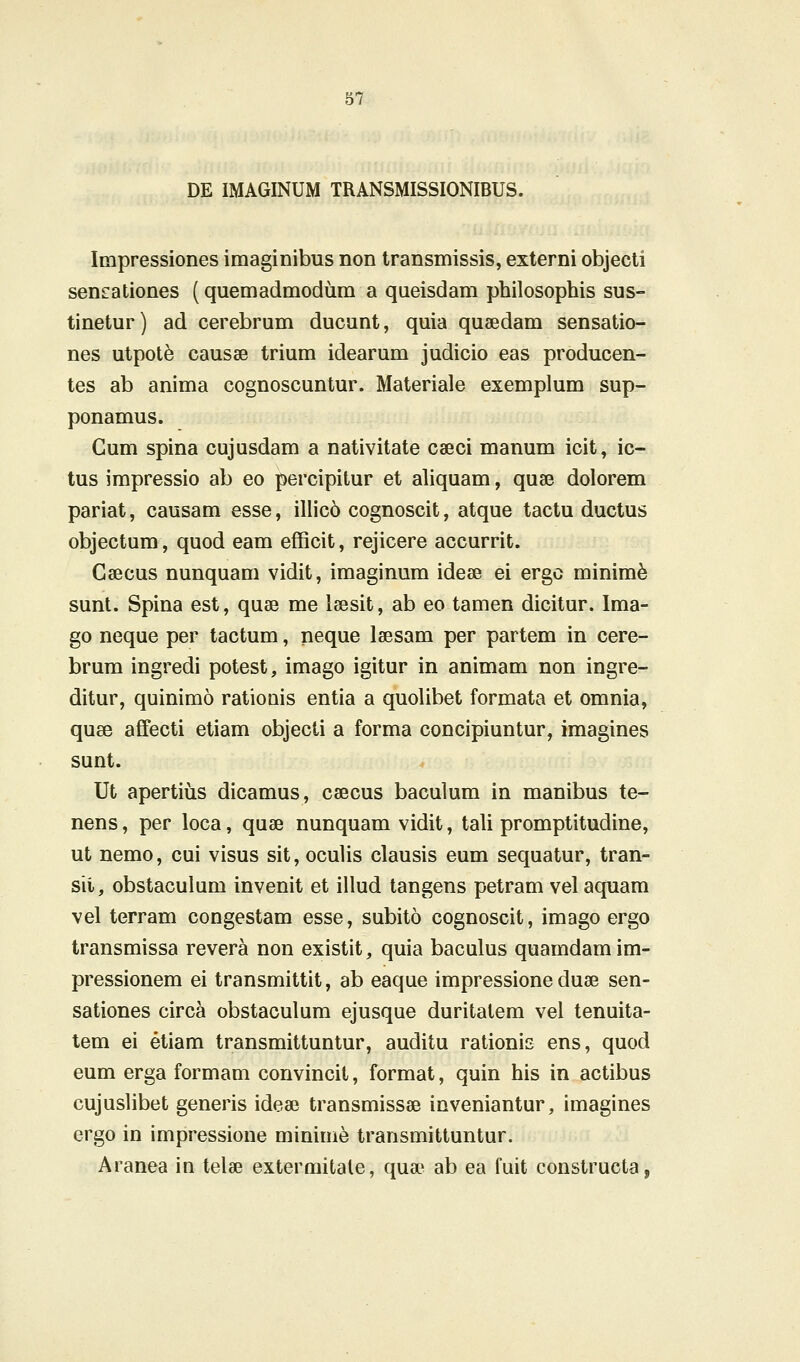 DE IMAGINUM TRANSMISSIONIBUS. Impressiones imaginibus non transmissis, externi objecti sen^ationes (quemadmodum a queisdam philosophis sus- tinetur) ad cerebrum ducunt, quia quaedam sensatio- nes utpot^ causae trium idearum judicio eas producen- tes ab anima cognoscuntur. Materiale exemplum sup- ponamus. Gum spina cujusdam a nativitate caeci manum icit, ic- tus impressio ab eo percipitur et aliquam, quse dolorem pariat, causam esse, illic6 cognoscit, atque tactu ductus objectum, quod eam eflScit, rejicere accurrit. Gsecus nunquam vidit, imaginum idese ei ergo minim^ sunt. Spina est, quse me leesit, ab eo tamen dicitur. Ima- go neque per tactum, neque laesam per partem in cere- brum ingredi potest, imago igitur in animam non ingre- ditur, quinimo rationis entia a quolibet formata et omnia, quse affecti etiam objecti a forma concipiuntur, imagines sunt. Ut apertius dicamus, csecus baculum in manibus te- nens, per loca, quse nunquam vidit, tali promptitudine, ut nemo, cui visus sit, oculis clausis eum sequatur, tran- sii, obstaculum invenit et illud tangens petram vel aquam vel terram congestam esse, subito cognoscit, imago ergo transmissa revera non existit, quia baculus quamdamim- pressionem ei transmittit, ab eaque impressione duse sen- sationes circa obstaculum ejusque duritatem vel tenuita- tem ei etiam transmittuntur, auditu rationiE ens, quod eum erga formam convincit, format, quin his in actibus cujuslibet generis idese transmissse inveniantur, imagines ergo in impressioue minime transmittuntur. Aranea in telse extermitale, quse ab ea fuit constructa,