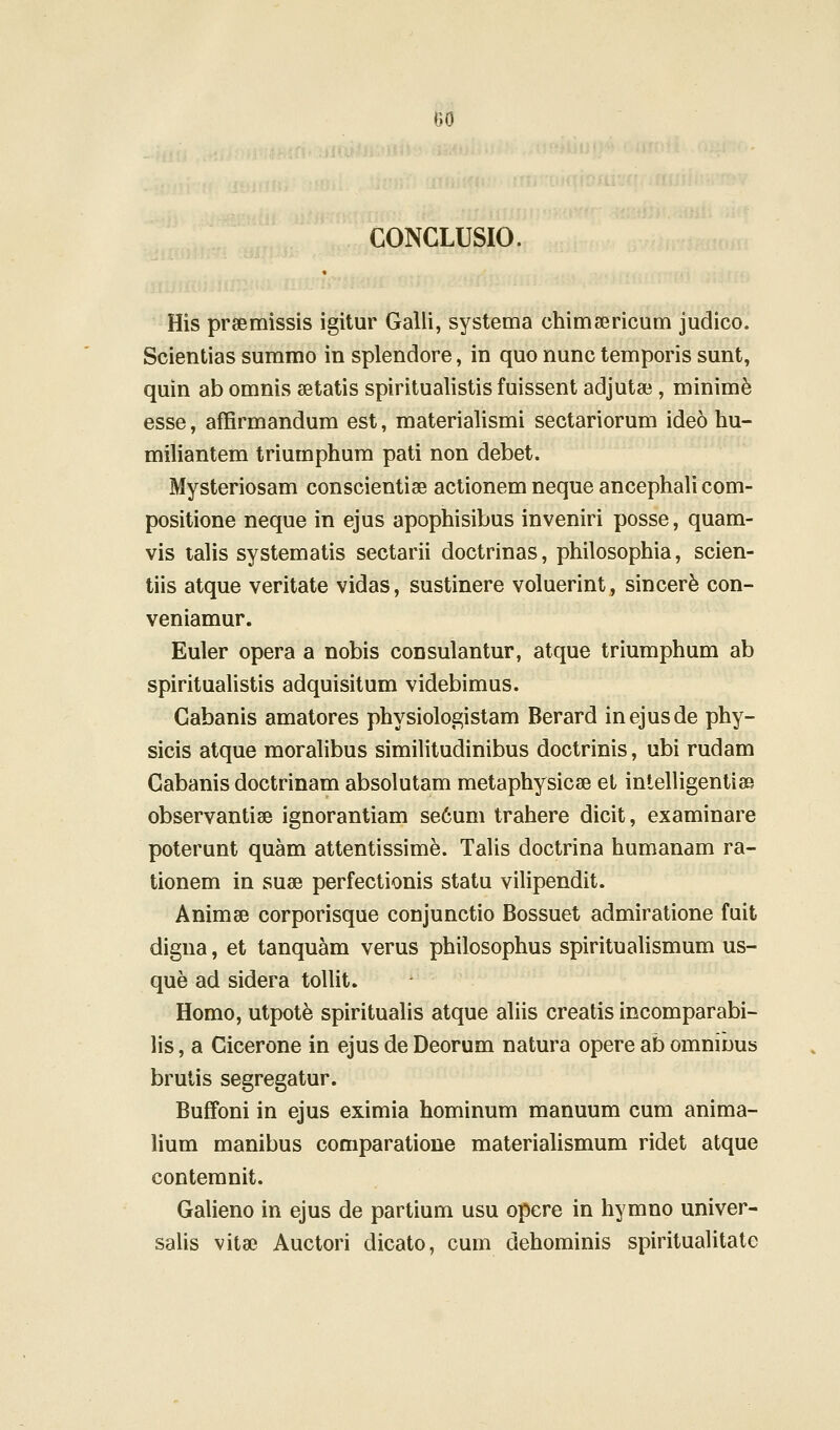 CONCLUSIO. His preemissis igitur Galli, systema chimsericum judico. Scientias summo in splendore, in quo nunc temporis sunt, quin ab omnis setatis spiritualistis fuissent adjutae , minim^ esse, afErmandum est, materialismi sectariorum ideo hu- miliantem triumphum pati non debet. Mysteriosam conscientise actionem neque ancephali com- positione neque in ejus apophisibus inveniri posse, quam- vis lalis systematis sectarii doctrinas, philosophia, scien- tiis atque veritate vidas, sustinere voluerint, sincer^ con- veniamur. Euler opera a nobis consulantur, atque triumphum ab spirituahstis adquisitum videbimus. Cabanis amatores physiologistam Berard inejusde phy- sicis atque moralibus similitudinibus doctrinis, ubi rudam Gabanis doctrinam absolutam metaphysicse et inlelligentias observantise ignorantiam se6um trahere dicit, examinare poterunt quam attentissime. Talis doctrina humanam ra- tionem in suse perfectionis statu vilipendit. Animse corporisque conjunctio Bossuet admiratione fuit digna, et tanquam verus philosophus spiritualismum us- que ad sidera toUit. Homo, utpot^ spirituahs atque aliis creatis incomparabi- lis, a Cicerone in ejus de Deorum natura opere ab omnibus brutis segregatur. Buffoni in ejus eximia hominum manuum cum anima- lium manibus comparatione materiaUsmum ridet atque contemnit. Galieno in ejus de partium usu opere in hymno univer- salis vitse Auctori dicato, cum dehominis spiritualitate