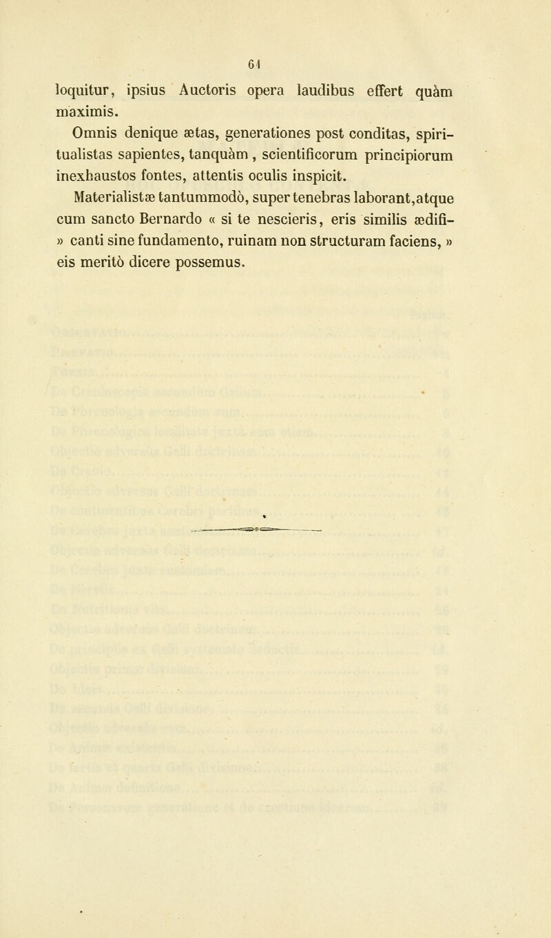 loquitur, ipsius Auctoris opera laudibus effert qu^m maximis. Omnis denique aetas, generationes post conditas, spiri- tualistas sapientes, tanquam , scientificorum principiorum inexhaustos fontes, attentis oculis inspicit. Materialistse tantummodo, super tenebras laborant,atque cura sancto Bernardo « si te nescieris, eris similis sedifi- » canti sine fundamento, ruinam non structuram faciens, » eis merit6 dicere possemus.