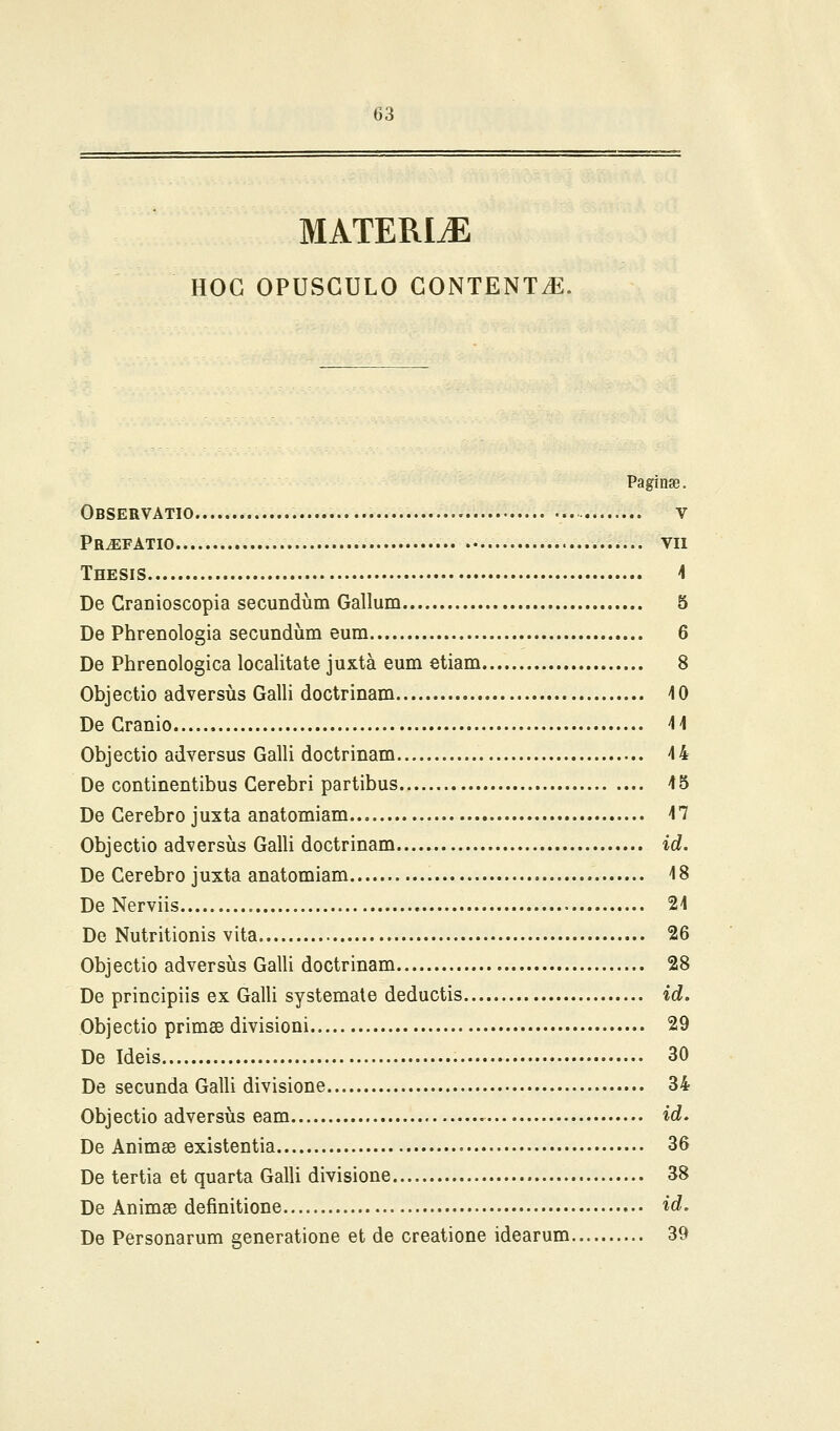 MATERIiE HOG OPUSGULO GONTENT^. Paginse. Observatio V PrJEFATIO VII Thesis 4 De CraDioscopia secundum Gallum 5 De Phrenologia secundum eum 6 De Phrenologica locaUtate juxta eum etiam 8 Objectio adversiis GaUi doctrinam 10 De Granio 14 Objectio adversus Galli doctrinam 44 De continentibus Gerebri partibus 45 De Cerebro juxta anatomiam 47 Objectio adversiis GalH doctrinam id. De Cerebro juxta anatomiam 48 De Nerviis 24 De Nutritionis vita 26 Objectio adversus Galli doctrinam 28 De principiis ex Galli systemate deductis id. Objectio primse divisioni 29 De Ideis 30 De secunda Galli divisione 34 Objectio adversiis eam id. De Animse existentia 36 De tertia et quarta Galli divisione 38 De Animse definitione id. De Personarum generatione et de creatione idearum 39
